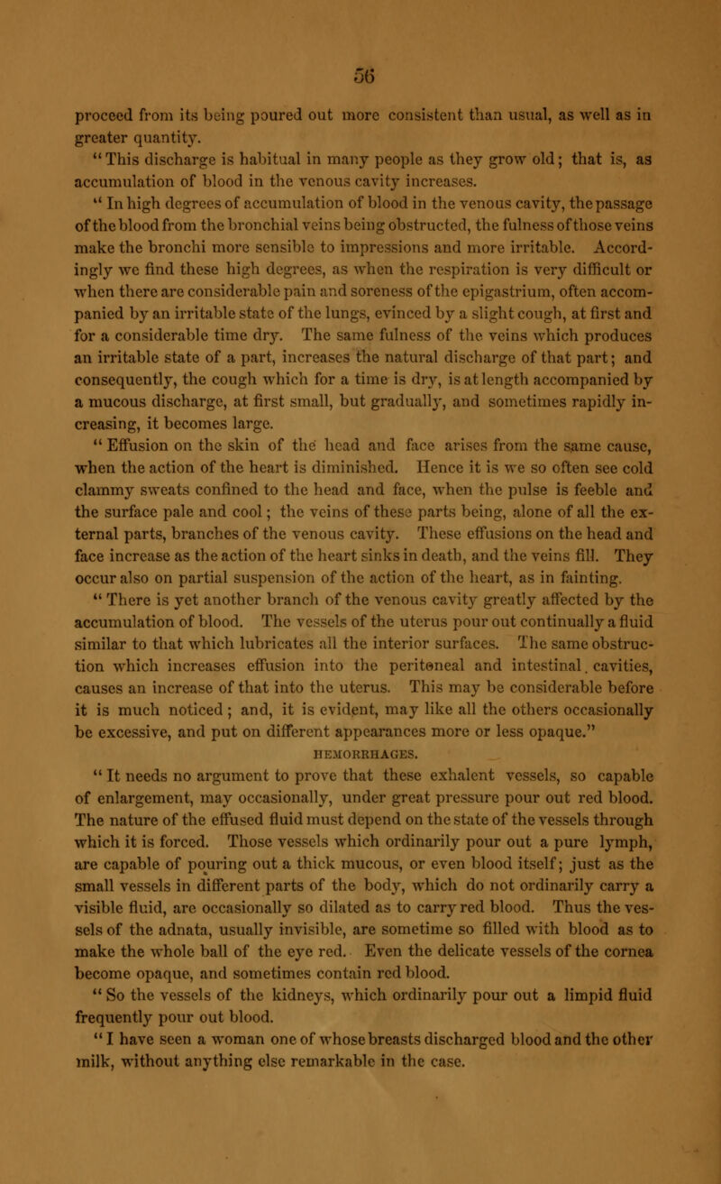 5(5 proceed from its being poured out more consistent than usual, as well as in greater quantity.  This discharge is habitual in many people as they grow old; that is, as accumulation of blood in the venous cavity increases. 44 In high degrees of accumulation of blood in the venous cavity, the passage of the blood from the bronchial veins being obstructed, the fulness of those veins make the bronchi more sensible to impressions and more irritable. Accord- ingly we find these high degrees, as when the respiration is very difficult or when there are considerable pain and soreness of the epigastrium, often accom- panied by an irritable state of the lungs, evinced by a slight cough, at first and for a considerable time dry. The same fulness of the veins which produces an irritable state of a part, increases the natural discharge of that part; and consequently, the cough which for a time is dry, is at length accompanied by a mucous discharge, at first small, but gradually, and sometimes rapidly in- creasing, it becomes large. 44 Effusion on the skin of the head and face arises from the same cause, when the action of the heart is diminished. Hence it is we so often see cold clammy sweats confined to the head and face, when the pulse is feeble and the surface pale and cool; the veins of these parts being, alone of all the ex- ternal parts, branches of the venous cavity. These effusions on the head and face increase as the action of the heart sinks in death, and the veins fill. They occur also on partial suspension of the action of the heart, as in fainting,  There is yet another brancli of the venous cavity greatly affected by the accumulation of blood. The vessels of the uterus pour out continually a fluid similar to that which lubricates all the interior surfaces. The same obstruc- tion which increases effusion into the peritoneal and intestinal. cavities, causes an increase of that into the uterus. This may be considerable before it is much noticed ; and, it is evident, may like all the others occasionally be excessive, and put on different appearances more or less opaque. HEMORRHAGES.  It needs no argument to prove that these exhalent vessels, so capable of enlargement, may occasionally, under great pressure pour out red blood. The nature of the effused fluid must depend on the state of the vessels through which it is forced. Those vessels which ordinarily pour out a pure lymph, are capable of pouring out a thick mucous, or even blood itself; just as the small vessels in different parts of the body, which do not ordinarily carry a visible fluid, are occasionally so dilated as to carry red blood. Thus the ves- sels of the adnata, usually invisible, are sometime so filled with blood as to make the whole ball of the eye red. Even the delicate vessels of the cornea become opaque, and sometimes contain red blood. 41 So the vessels of the kidneys, which ordinarily pour out a limpid fluid frequently pour out blood.  I have seen a woman one of whose breasts discharged blood and the other milk, without anything else remarkable in the case.