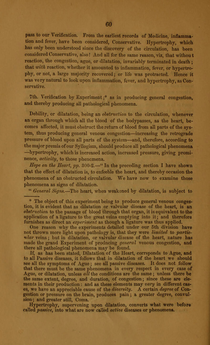 pass to our Verification. From the earliest records of Medicine, inflamma- tion and fever, have been considered, Conservative. Hypertrophy, which has only been understood since the discovery of the circulation, has been considered Conservative, also! And all for the same reason, viz, that without reaction, the congestion, ague, or dilatation, invariably terminated in death ; that with reaction, whether it amounted to inflammation, fever, or hypertro- phy, or not, a large majority recovered; or life was protracted. Hence it was very natural to look upon inflammation, fever, and hypertrophy, as Con- servative. 7th. Verification by Experiment ;* as in producing general congestion, and thereby producing all pathological phenomena. Debility, or dilatation, being an obstruction to the circulation, whenever an organ through which all the blood of the bodypasses, as the heart, be- comes affected, it must obstruct the return of blood from all parts of the sys- tem, thus producing general venous congestion—increasing the retrograde pressure of blood upon all parts of the system—and, therefore, according to the major premis of our Syllogism, should produce all pathological phenomena —hypertrophy, which is increased action, increased pressure, giving promi- nence, activity, to those phenomena. Mope on the Heart, pp. 300-2.— In the preceding section I have shown that the effect of dilatation is, to enfeeble the heart, and thereby occasion the phenomena of an obstructed circulation. We have now to examine those phenomena as signs of dilatation.  General Signs.—The heart, when weakened by dilatation, is subject to * The object of this experiment being to produce general venous conges- tion, it is evident that as dilatation or valvular disease of the heart, is an obstruction to the passage of blood through that organ, it is equivalent to the application of a ligature to the great veins empt}dng into it; and therefore furnishes as direct an experiment as though a ligature was thus applied. One reason why the experiments detailed under our 5th division have not thrown more light upon pathology is, that they were limited to partic- ular veins; but in dilatation, or valvular disease of the heart, nature has made the grand Experiment of prodncing general venous congestion, and there all pathological phenomena may be found. If, as has been stated, Dilatation of the Heart, corrsponds to Ague, and to all Passive diseases, it follows that in dilatation of the heart we should see all the symptoms of Ague ; see all passive diseases. It does not follow that there must be the same phenomena in every respect in every case of Ague, or dilatation, unless all the conditions are the same ; unless there be the same extent, degree, and duration, of congestion; since these are ele- ments in their production: and as these elements may vary in different cas- es, we have an appreciable cause of the diversity. A certain degree of Con- gestion or pressure on the brain, produces pain; a greater degree, convul- sion ; and greater still, Coma. Hypertrophy, supervening upon dilatation, converts what were before called passive, into what are now called active diseases or phenomena.