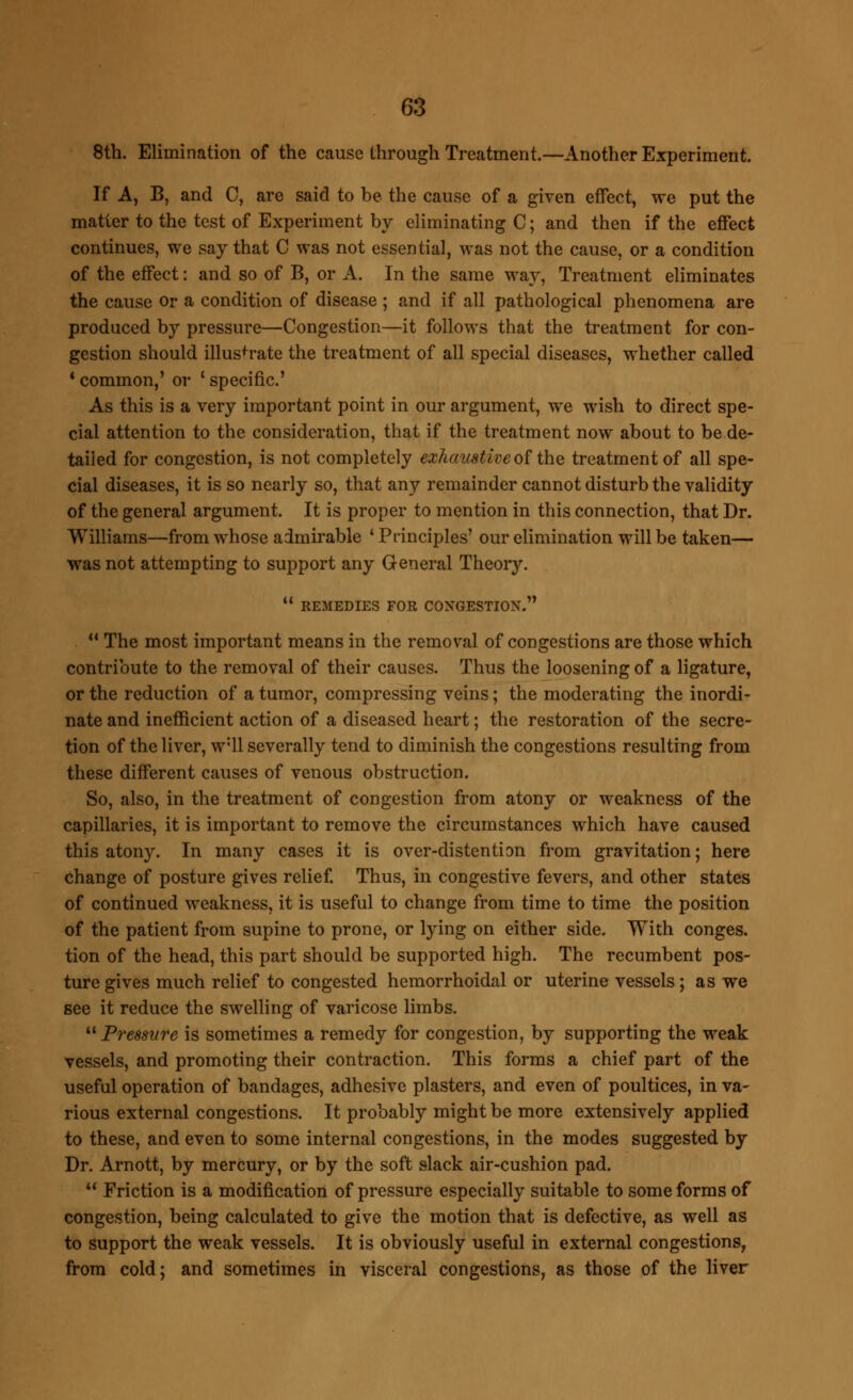 8th. Elimination of the cause through Treatment.—Another Experiment. If A, B, and C, are said to be the cause of a given effect, we put the matter to the test of Experiment by eliminating C; and then if the effect continues, we say that C was not essential, was not the cause, or a condition of the effect: and so of B, or A. In the same way, Treatment eliminates the cause or a condition of disease ; and if all pathological phenomena are produced by pressure—Congestion—it follows that the treatment for con- gestion should illustrate the treatment of all special diseases, whether called 4 common,' or ' specific' As this is a very important point in our argument, we wish to direct spe- cial attention to the consideration, that if the treatment now about to be de- tailed for congestion, is not completely exhaustive of the treatment of all spe- cial diseases, it is so nearly so, that any remainder cannot disturb the validity of the general argument. It is proper to mention in this connection, that Dr. Williams—from whose admirable ' Principles' our elimination will be taken— was not attempting to support any General Theory. n  REMEDIES FOR CONGESTION.  The most important means in the removal of congestions are those which contribute to the removal of their causes. Thus the loosening of a ligature, or the reduction of a tumor, compressing veins; the moderating the inordi- nate and inefficient action of a diseased heart; the restoration of the secre- tion of the liver, w:ll severally tend to diminish the congestions resulting from these different causes of venous obstruction. So, also, in the treatment of congestion from atony or weakness of the capillaries, it is important to remove the circumstances which have caused this atony. In many cases it is over-distention from gravitation; here change of posture gives relief. Thus, in congestive fevers, and other states of continued weakness, it is useful to change from time to time the position of the patient from supine to prone, or lying on either side. With conges, tion of the head, this part should be supported high. The recumbent pos- ture gives much relief to congested hemorrhoidal or uterine vessels; as we see it reduce the swelling of varicose limbs. 11 Pressure is sometimes a remedy for congestion, by supporting the weak vessels, and promoting their contraction. This forms a chief part of the useful operation of bandages, adhesive plasters, and even of poultices, in va- rious external congestions. It probably might be more extensively applied to these, and even to some internal congestions, in the modes suggested by Dr. Arnott, by mercury, or by the soft slack air-cushion pad.  Friction is a modification of pressure especially suitable to some forms of congestion, being calculated to give the motion that is defective, as well as to support the weak vessels. It is obviously useful in external congestions, from cold; and sometimes in visceral congestions, as those of the liver