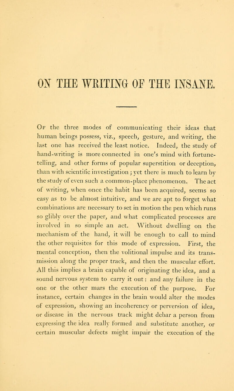 0^ THE WRITIM OF THE IMMK Of the three modes of communicating their ideas that human beings possess, viz., speech, gesture, and writing, the last one has received the least notice. Indeed, the study of hand-writing is more connected in one^s mind with fortune- telling, and other forms of popular superstition or deception, than with scientific investigation; yet there is much to learn by the study of even such a common-place phenomenon. The act of writing, when once the habit has been acquired, seems so easy as to be almost intuitive, and we are apt to forget what combinations are necessary to set in motion the pen which runs so glibly over the paper, and what complicated processes are involved in so simple an act. Without dwelling on the mechanism of the hand, it will be enough to call to mind the other requisites for this mode of expression. First, the mental conception, then the volitional impulse and its trans- mission along the proper track, and then the muscular effort. All this implies a brain capable of originating the idea, and a sound nervous system to carry it out: and any failure in the one or the other mars the execution of the purpose. For instance, certain changes in the brain would alter the modes of expression, showing an incoherency or perversion of idea, or disease in the nervous track might debar a person from expressing the idea really formed and substitute another, or certain muscular defects might impair the execution of the