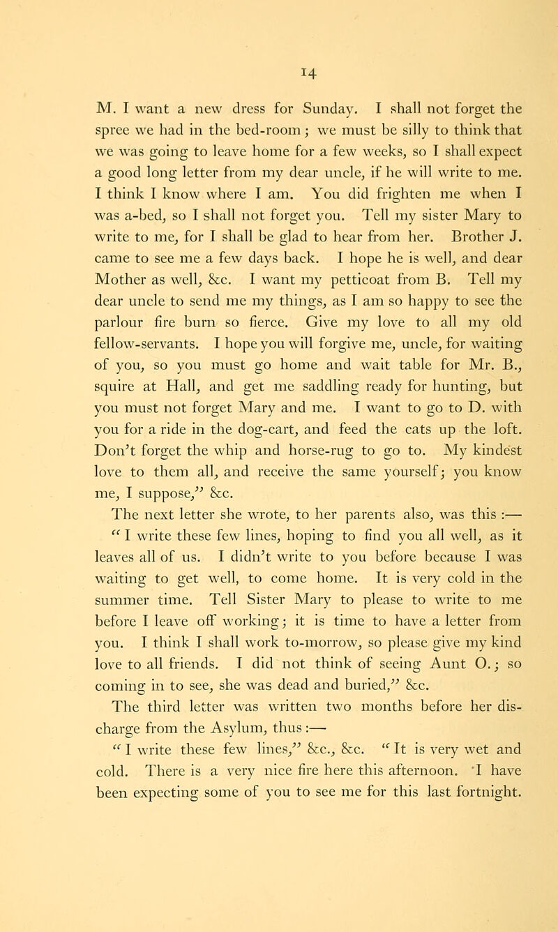 M. I want a new dress for Sunday. I shall not forget the spree we had in the bed-room; we must be silly to think that we was going to leave home for a few weeks, so I shall expect a good long letter from my dear uncle, if he will write to me. I think I know where I am. You did frighten me when I was a-bed_, so I shall not forget you. Tell my sister Mary to write to me, for I shall be glad to hear from her. Brother J. came to see me a few days back. I hope he is well, and dear Mother as well, &c. I want my petticoat from B. Tell my dear uncle to send me my things, as I am so happy to see the parlour fire burn so fierce. Give my love to all my old fellow-servants. I hope you will forgive me, uncle, for waiting of you, so you must go home and wait table for Mr. B., squire at Hall, and get me saddling ready for hunting, but you must not forget Mary and me. I want to go to D. with you for a ride in the dog-cart, and feed the cats up the loft. Don^t forget the whip and horse-rug to go to. My kindest love to them all, and receive the same yourself; you know me, I suppose,^^ &c. The next letter she wrote, to her parents also, was this :—  I write these few lines, hoping to find you all well, as it leaves all of us. I didn't write to you before because I was waiting to get well, to come home. It is very cold in the summer time. Tell Sister Mary to please to write to me before I leave off working; it is time to have a letter from you. I think I shall work to-morrow, so please give my kind love to all friends. I did not think of seeing Aunt O.; so coming in to see, she was dead and buried, &c. The third letter was written two months before her dis- charge from the Asylum, thus :—•  I write these few lines,'' &c., &c. '^ It is very wet and cold. There is a very nice fire here this afternoon. T have been expecting some of you to see me for this last fortnight.