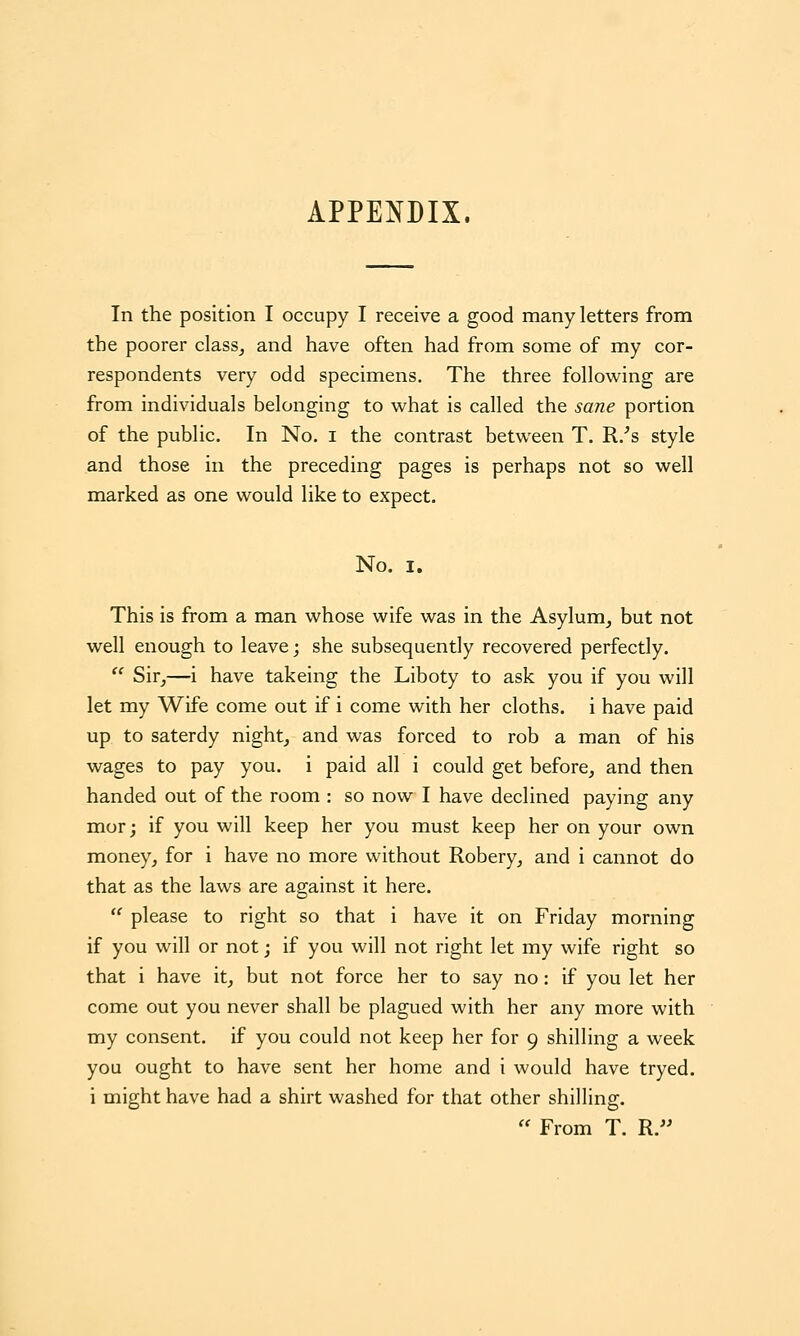 APPENDIX. In the position I occupy I receive a good many letters from the poorer class^ and have often had from some of my cor- respondents very odd specimens. The three following are from individuals belonging to what is called the sane portion of the public. In No. i the contrast between T. R.^s style and those in the preceding pages is perhaps not so well marked as one would like to expect. No. I. This is from a man whose wife was in the Asylum^ but not well enough to leave; she subsequently recovered perfectly.  Sir^—i have takeing the Liboty to ask you if you will let my Wife come out if i come with her cloths, i have paid up to saterdy night, and was forced to rob a man of his wages to pay you. i paid all i could get before, and then handed out of the room : so now I have declined paying any mor; if you will keep her you must keep her on your own money, for i have no more without Robery, and i cannot do that as the laws are against it here.  please to right so that i have it on Friday morning if you will or not; if you will not right let my wife right so that i have it, but not force her to say no: if you let her come out you never shall be plagued with her any more with my consent, if you could not keep her for 9 shilling a week you ought to have sent her home and i would have tryed. i might have had a shirt washed for that other shilling.  From T. R.