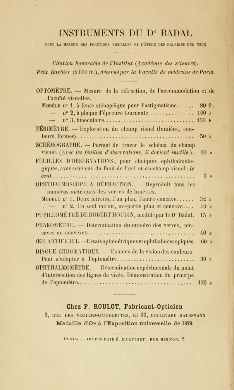 INSTRUMENTS DU D* BADAL POUR LA MESURE DES FONCTIONS VISUELLES ET L'ÉTUDE DES MALADIES DES YEUX Citation honorable de l'Institut (Académie des sciences). Prix Barbier (2 000 fr.), décerné par la Faculté de médecine de Paris. OPTOMÈTRE. — Mesure de la réfraction, de l'accommodation et de l'acuité visuelles. Modèle n° 1, à fente sténopéique pour l'astigmatisme...... 80 fr. — n° 2, à plaque d'épreuve tournante 100 » — n° 3, binoculaire 150 » PÉRIMÈTRE. — Exploration du champ visuel (lumière, cou- leurs, formes) 50 » SCHÉMOGRAPHE. — Permet de tracer le schéma du champ visuel. (Avec les feuilles d'observations, il devient inutile.). 20 » FEUILLES D'OBSERVATIONS, pour cliniques ophtalmolo- giques, avec schémas du fond de l'œil et du champ visuel ; le cent 3 » OPHTHALMOSCOPE A RÉFRACTION. — Reproduit tous les numéros métriques des verres de lunettes. Modèle n° 1. Deux miroirs, l'un plan, l'autre concave 32 » — n° 2. Un seul miroir, mi-partie plan et concave.... 40 » PUPILLOMÈTRE DE ROBERT HOUD1N, modifiépar le Dr Badal. 15 » PHAKOMÈTRE. — Détermination du numéro des verres, con- caves ou convexes 40 » ŒIL ARTIFICIEL.—Essais optométriques et ophthalmoscopiques. 60 » DISQUE CHROMATIQUE. — Examen de la vision des couleurs. Peut s'adapter à l'optomètre 30 » OPHTHALMOMÈTRE. — Détermination expérimentale du point d'intersection des lignes de visée. Démonstration du principe de l'optomètre 120 » Chez P. ROULOT, Fabricant-Opticien 3, RUE DES VIEILLES-HAUDRIETTES, ET 33, BOULEVARD HAUSSMANN Médaille d'Or à l'Exposition universelle de 1878. TARIS. - IMPRIMERIE É. MARTINET , RUE MIGNON, 2.