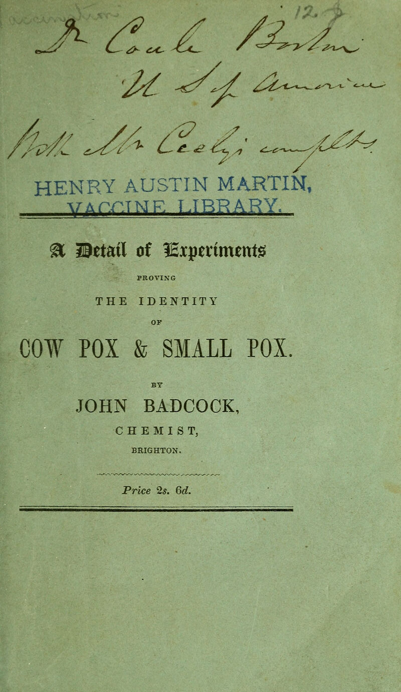 / * / HENRY AUSTIN MARTIN, -WArr.TNR TJBRARY. % detail of lExpertnunts PROVING THE IDENTITY OP COW POX & SMALL POX. BY JOHN BADCOCK, CHEMIST, BRIGHTON. Price 2s. Qd.