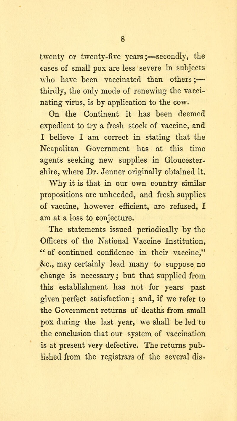 twenty or twenty-five years;—secondly, the cases of small pox are less severe in subjects who have been vaccinated than others;—- thirdly, the only mode of renewing the vacci- nating virus, is by application to the cow. On the Continent it has been deemed expedient to try a fresh stock of vaccine, and I believe I am correct in stating that the Neapolitan Government has at this time agents seeking new supplies in Gloucester- shire, where Dr. Jenner originally obtained it. Why it is that in our own country similar propositions are unheeded, and fresh supplies of vaccine, however efficient, are refused, I am at a loss to conjecture. The statements issued periodically by the Officers of the National Vaccine Institution,  of continued confidence in their vaccine, &c, may certainly lead many to suppose no change is necessary; but that supplied from this establishment has not for years past given perfect satisfaction ; and, if we refer to the Government returns of deaths from small pox during the last year, we shall be led to the conclusion that our system of vaccination is at present very defective. The returns pub- lished from the registrars of the several dis-