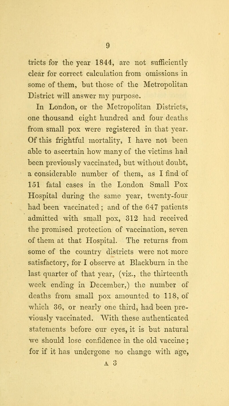 tricts for the year 1844, are not sufficiently clear for correct calculation from omissions in some of them, but those of the Metropolitan District will answer my purpose. In London, or the Metropolitan Districts, one thousand eight hundred and four deaths from small pox were registered in that year. Of this frightful mortality, I have not been able to ascertain how many of the victims had been previously vaccinated, but without doubt, a considerable number of them, as I find of 151 fatal cases in the London Small Pox Hospital during the same year, twenty-four had been vaccinated ; and of the 647 patients admitted with small pox, 312 had received the promised protection of vaccination, seven of them at that Hospital. The returns from some of the country districts were not more satisfactory, for I observe at Blackburn in the last quarter of that year, (viz., the thirteenth week ending in December,) the number of deaths from small pox amounted to 118, of which 36, or nearly one third, had been pre- viously vaccinated. With these authenticated statements before our eyes, it is but natural we should lose confidence in the old vaccine; for if it has undergone no change with age, A 3