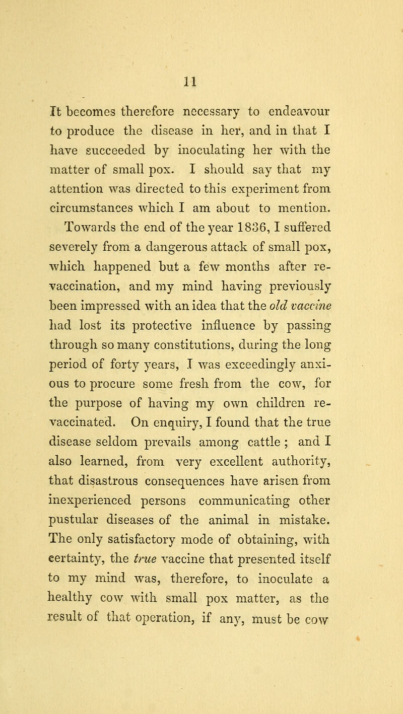 It becomes therefore necessary to endeavour to produce the disease in her, and in that I have succeeded by inoculating her with the matter of small pox. I should say that my attention was directed to this experiment from circumstances which I am about to mention. Towards the end of the year 1836,1 suffered severely from a dangerous attack of small pox, which happened but a few months after re- vaccination, and my mind having previously been impressed with an idea that the old vaccine had lost its protective influence by passing through so many constitutions, during the long period of forty years, I was exceedingly anxi- ous to procure some fresh from the cow, for the purpose of having my own children re- vaccinated. On enquiry, I found that the true disease seldom prevails among cattle ; and I also learned, from very excellent authority, that disastrous consequences have arisen from inexperienced persons communicating other pustular diseases of the animal in mistake. The only satisfactory mode of obtaining, with certainty, the true vaccine that presented itself to my mind was, therefore, to inoculate a healthy cow with small pox matter, as the result of that operation, if any, must be cow