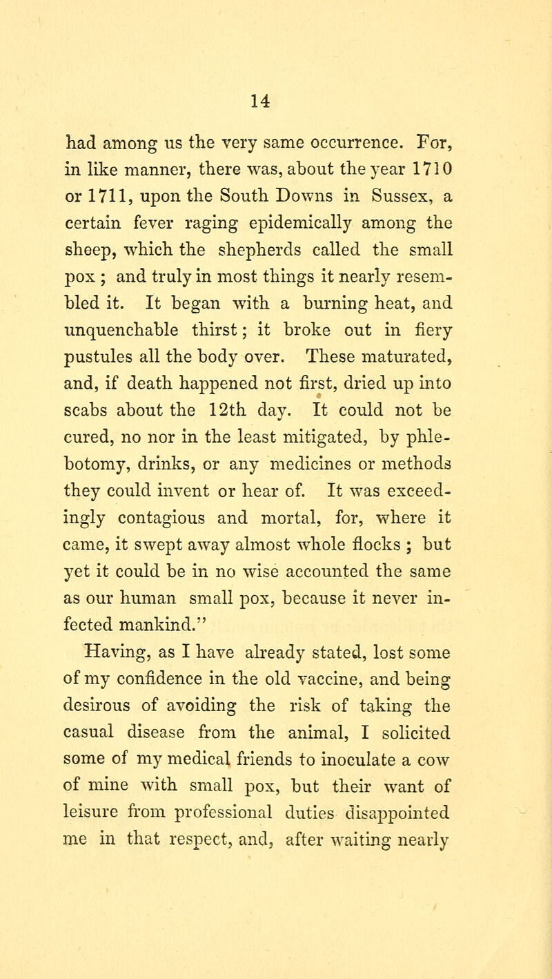 had among us the very same occurrence. For, in like manner, there was, about the year 1710 or 1711, upon the South Downs in Sussex, a certain fever raging epidemically among the sheep, which the shepherds called the small pox ; and truly in most things it nearly resem- bled it. It began with a burning heat, and unquenchable thirst; it broke out in fiery pustules all the body over. These maturated, and, if death happened not first, dried up into scabs about the 12th day. It could not be cured, no nor in the least mitigated, by phle- botomy, drinks, or any medicines or methods they could invent or hear of. It was exceed- ingly contagious and mortal, for, where it came, it swept away almost whole flocks ; but yet it could be in no wise accounted the same as our human small pox, because it never in- fected mankind. Having, as I have already stated, lost some of my confidence in the old vaccine, and being desirous of avoiding the risk of taking the casual disease from the animal, I solicited some of my medical friends to inoculate a cow of mine with small pox, but their want of leisure from professional duties disajDpointed me in that respect, and, after waiting nearly