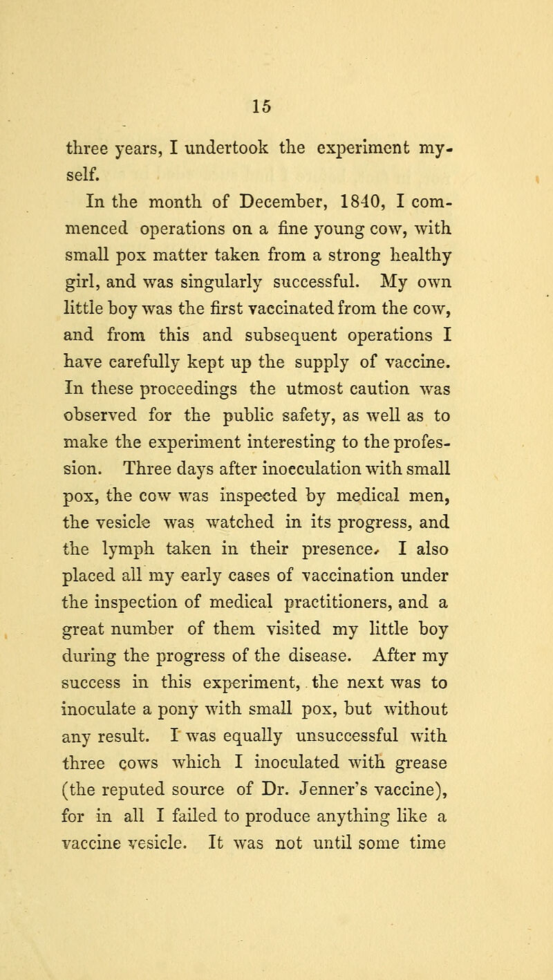 three years, I undertook the experiment my- self. In the month of December, 1840, I com- menced operations on a fine young cow, with small pox matter taken from a strong healthy girl, and was singularly successful. My own little boy was the first vaccinated from the cow, and from this and subsequent operations I have carefully kept up the supply of vaccine. In these proceedings the utmost caution was observed for the public safety, as well as to make the experiment interesting to the profes- sion. Three days after inoeculation with small pox, the cow was inspected by medical men, the vesicle was watched in its progress, and the lymph taken in their presence* I also placed all my early cases of vaccination under the inspection of medical practitioners, and a great number of them visited my little boy during the progress of the disease. After my success in this experiment, the next was to inoculate a pony with small pox, but without any result. I was equally unsuccessful with three cows which I inoculated with grease (the reputed source of Dr. Jenner's vaccine), for in all I failed to produce anything like a vaccine vesicle. It was not until some time