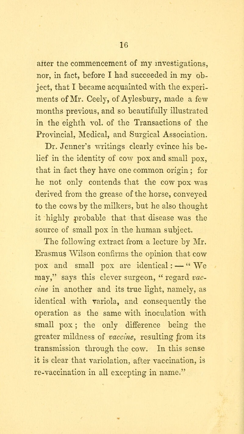 alter the commencement of my investigations, nor, in fact, before I had succeeded in my ob- ject, that I became acquainted with the experi- ments of Mr. Ceely, of Aylesbury, made a few months previous, and so beautifully illustrated in the eighth vol. of the Transactions of the Provincial, Medical, and Surgical Association. Dr. Jenner's writings clearly evince his be- lief in the identity of cow pox and small pox, that in fact they have one common origin; for he not only contends that the cow pox was derived from the grease of the horse, conveyed to the cows by the milkers, but he also thought it highly probable that that disease was the source of small pox in the human subject. The following extract from a lecture by Mr. Erasmus Wilson confirms the opinion that cow pox and small pox are identical: — We may, says this clever surgeon, regard vac- cine in another and its true light, namely, as identical with variola, and consequently the operation as the same with inoculation with small pox; the only difference being the greater mildness of vaccine, resulting from its transmission through the cow. In this sense it is clear that variolation, after vaccination, is re-vaccination in all excepting in name.