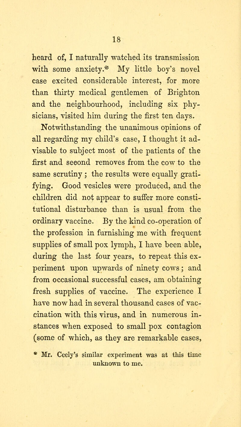 heard of, I naturally watched its transmission with some anxiety.* My little boy's novel case excited considerable interest, for more than thirty medical gentlemen of Brighton and the neighbourhood, including six phy- sicians, visited him during the first ten days. Notwithstanding the unanimous opinions of all regarding my child's case, I thought it ad- visable to subject most of the patients of the first and second removes from the cow to the same scrutiny ; the results were equally grati- fying. Good vesicles were produced, and the children did not appear to suffer more consti- tutional disturbance than is usual from the ordinary vaccine. By the kind co-operation of the profession in furnishing me with frequent supplies of small pox lymph, I have been able, during the last four years, to repeat this ex- periment upon upwards of ninety cows; and from occasional successful cases, am obtaining fresh supplies of vaccine. The experience I have now had in several thousand cases of vac- cination with this virus, and in numerous in- stances when exposed to small pox contagion (some of which, as they are remarkable cases, * Mr. Ceeiy's similar experiment was at this time unknown to me.
