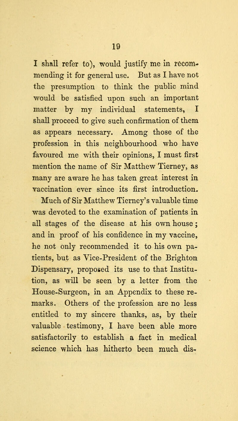 I shall refer to), would justify me In recom- mending it for general use. But as I have not the presumption to think the public mind would be satisfied upon such an important matter by my individual statements, I shall proceed to give such confirmation of them as appears necessary. Among those of the profession in this neighbourhood who have favoured me with their opinions, I must first mention the name of Sir Matthew Tierney, as many are aware he has taken great interest in vaccination ever since its first introduction. Much of Sir Matthew Tierney's valuable time was devoted to the examination of patients in all stages of the disease at his own house; and in proof of his confidence in my vaccine, he not only recommended it to his own pa- tients, but as Vice-President of the Brighton Dispensary, proposed its use to that Institu- tion, as will be seen by a letter from the House-Surgeon, in an Appendix to these re- marks. Others of the profession are no less entitled to my sincere thanks, as, by their valuable testimony, I have been able more satisfactorily to establish a fact in medical science which has hitherto been much dis-