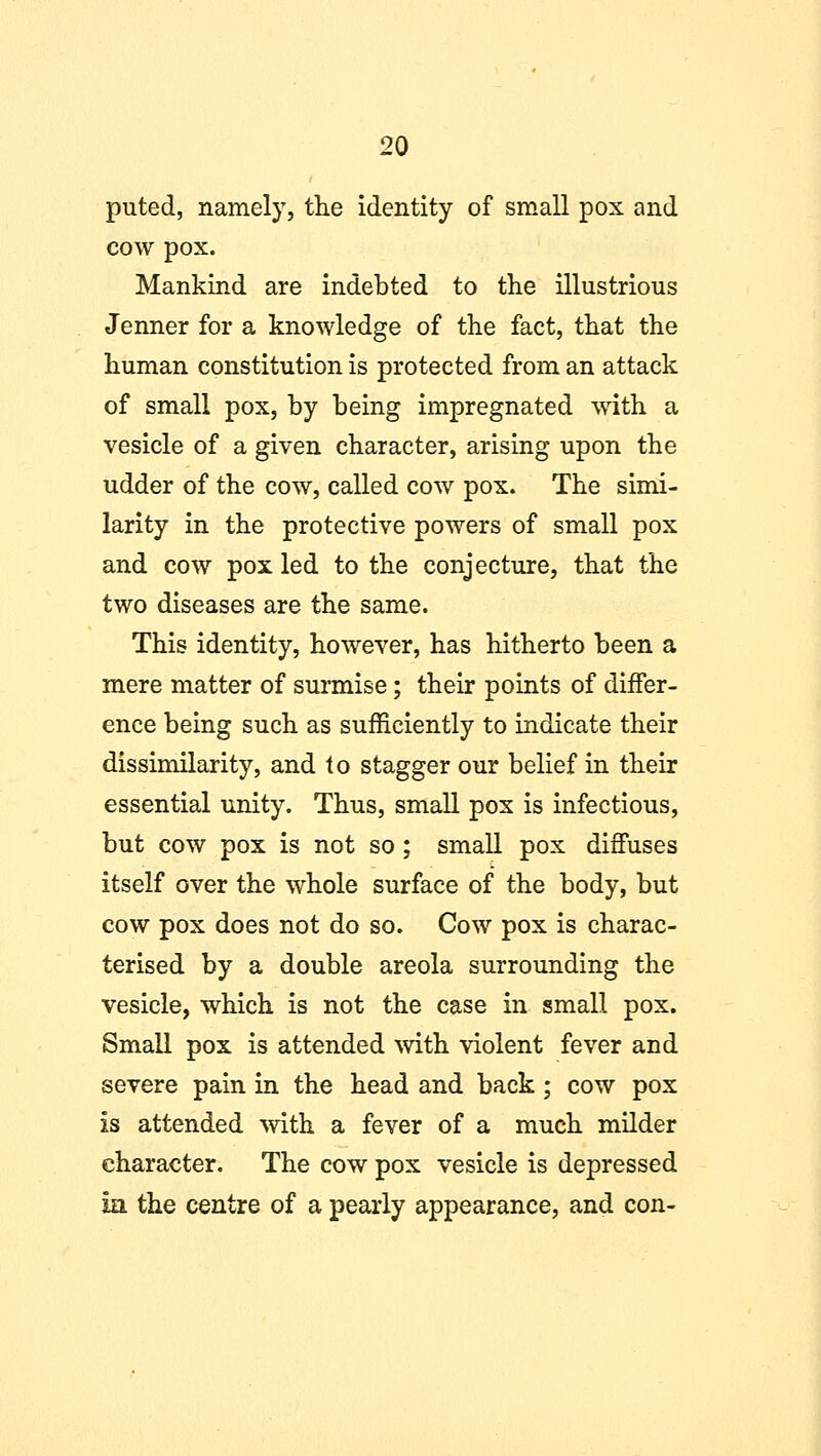 puted, namely, the identity of small pox and cow pox. Mankind are indebted to the illustrious Jenner for a knowledge of the fact, that the human constitution is protected from an attack of small pox, by being impregnated with a vesicle of a given character, arising upon the udder of the cow, called cow pox. The simi- larity in the protective powers of small pox and cow pox led to the conjecture, that the two diseases are the same. This identity, however, has hitherto been a mere matter of surmise; their points of differ- ence being such as sufficiently to indicate their dissimilarity, and to stagger our belief in their essential unity. Thus, small pox is infectious, but cow pox is not so ; small pox diffuses itself over the whole surface of the body, but cow pox does not do so. Cow pox is charac- terised by a double areola surrounding the vesicle, which is not the case in small pox. Small pox is attended with violent fever and severe pain in the head and back ; cow pox is attended with a fever of a much milder character. The cow pox vesicle is depressed hi the centre of a pearly appearance, and con-