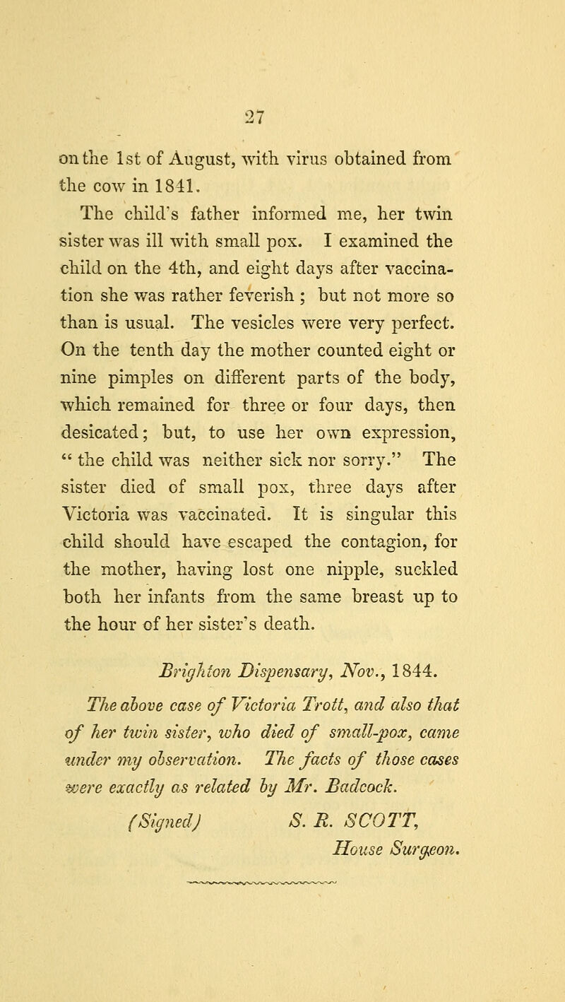 on the 1st of August, with virus obtained from the cow in 1841. The child's father informed me, her twin sister was ill with small pox. I examined the child on the 4th, and eight days after vaccina- tion she was rather feverish ; but not more so than is usual. The vesicles were very perfect. On the tenth day the mother counted eight or nine pimples on different parts of the body, which remained for three or four days, then desicated; but, to use her own expression,  the child was neither sick nor sorry. The sister died of small pox, three days after Victoria was vaccinated. It is singular this child should have escaped the contagion, for the mother, having lost one nipple, suckled both her infants from the same breast up to the hour of her sister's death. Brighton Dispensary, Nov., 1844. The above case of Victoria Trott, and also that of her tivin sister, who died of small-pox, came under my observation. The facts of those cases were exactly as related by Mr. Badcock. (SignedJ S. R. SCOTT, House Surgeon.