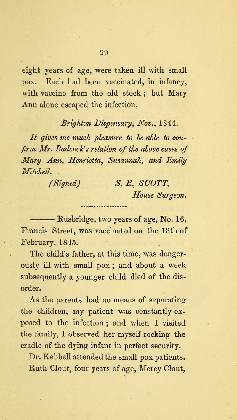 eight years of age, were taken ill with small pox. Each had been vaccinated, in infancy, with vaccine from the old stock; but Mary Ann alone escaped the infection. Brighton Dispensary, Nov., 1844. It gives me much pleasure to be able to con- firm Mr. Badcock's relation of the above cases of Mary Ann, Henrietta, Susannah, and Emily Mitchell. (Signed) S. R. SCOTT, House Surgeon. Rusbridge, two years of age, No. 16, Francis Street, was vaccinated on the 13th of February, 1845. The child's father, at this time, was danger- ously ill with small pox ; and about a week subsequently a younger child died of the dis- order. As the parents had no means of separating the children, my patient was constantly ex- posed to the infection ; and when I visited the family, I observed her myself rocking the cradle of the dying infant in perfect security. Dr. Kebbell attended the small pox patients. lluth Clout, four years of age, Mercy Clout,