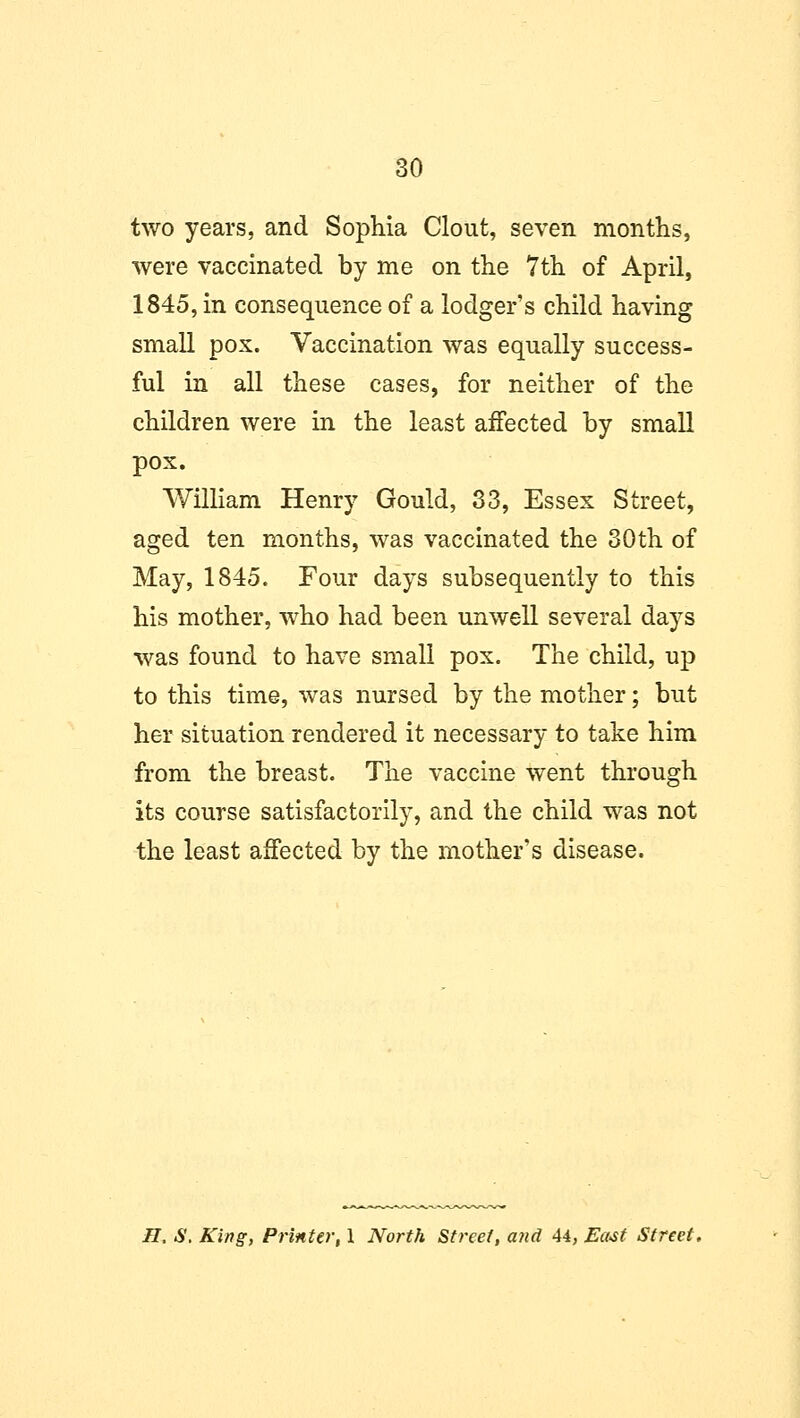 two years, and Sophia Clout, seven months, were vaccinated by me on the 7th of April, 1845, in consequence of a lodger's child having small pox. Vaccination was equally success- ful in all these cases, for neither of the children were in the least affected by small pox. William Henry Gould, 33, Essex Street, aged ten months, was vaccinated the 30th of May, 1845. Four days subsequently to this his mother, who had been unwell several days was found to have small pox. The child, up to this time, was nursed by the mother; but her situation rendered it necessary to take him from the breast. The vaccine went through its course satisfactorily, and the child was not the least affected by the mother's disease. H. S. King, Printer, 1 North Street, and 44, East Street.