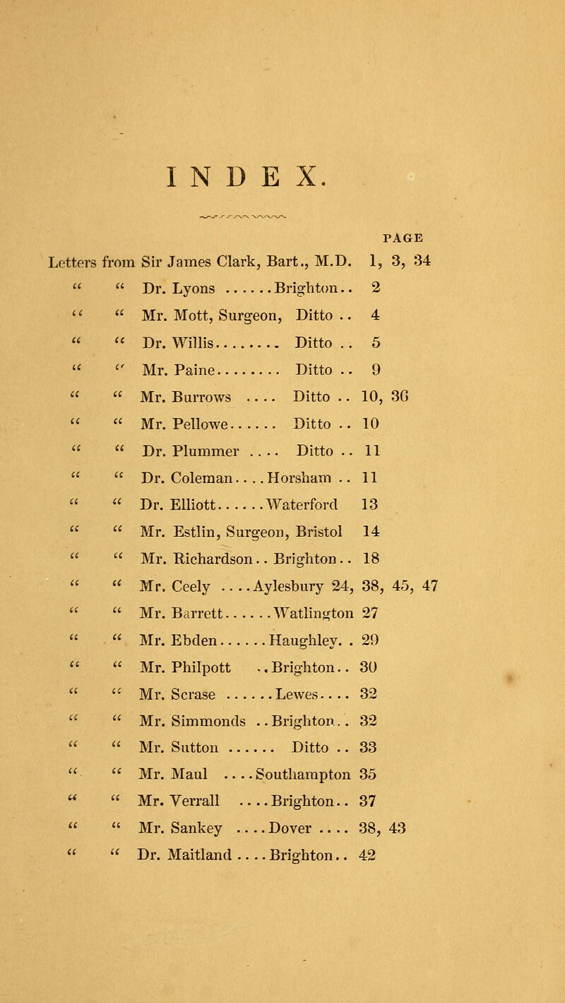 INDEX. PAGE Letters from Sir James Clark, Bart., M.D. 1, 3, 34   Dr. Lyons Brighton.. 2   Mr. Mott, Surgeon, Ditto.. 4   Dr. Willis Ditto .. 5   Mr. Paine Ditto.. 9   Mr. Burrows Ditto .. 10, 3G   Mr. Pellowe Ditto.. 10   Dr. Plummer Ditto.. 11   Dr. Coleman.... Horsham .. 11   Dr. Elliott Waterford 13   Mr. Estlin, Surgeon, Bristol 14   Mr. Richardson.. Brighton.. 18   Mr. Ceely .... Aylesbury 24, 38, 45, 47   Mr. Barrett Watlington 27   Mr. Ebden Haughley. . 29   Mr. Philpott ..Brighton.. 30   Mr. Scrase Lewes 32   Mr. Simmonds .. Brighton.. 32   Mr. Sutton Ditto .. 33   Mr. Maul Southampton 35   Mr. Verrall Brighton.. 37   Mr. Sankey Dover 38, 43   Dr. Maitland Brighton.. 42