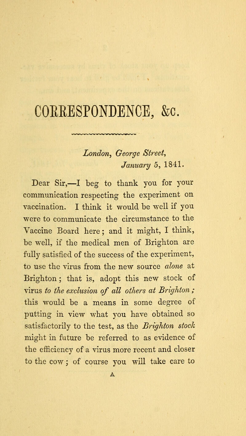 CORRESPONDENCE, &c. London, George Street, January 5, 1841. Dear Sir,—I beg to thank you for your communication respecting the experiment on vaccination. I think it would be well if you were to communicate the circumstance to the Vaccine Board here; and it might, I think, be well, if the medical men of Brighton are fully satisfied of the success of the experiment, to use the virus from the new source alone at Brighton; that is, adopt this new stock of virus to the exclusion of all others at Brighton ; this would be a means in some degree of putting in view what you have obtained so satisfactorily to the test, as the Brighton stock might in future be referred to as evidence of the efficiency of a virus more recent and closer to the cow; of course you will take care to A