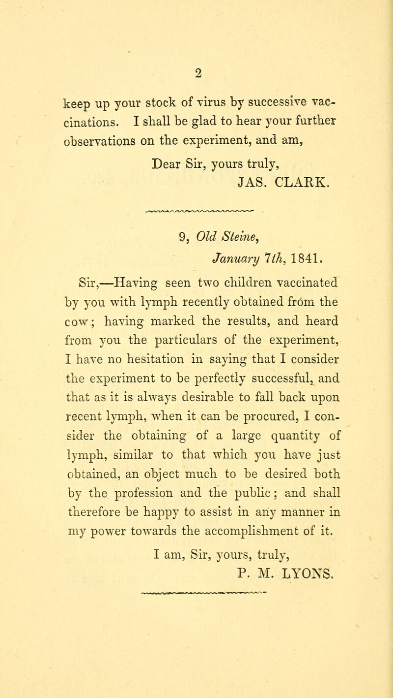keep up your stock of virus by successive vac- cinations. I shall be glad to bear your further observations on the experiment, and am, Dear Sir, yours truly, JAS. CLARK. 9, Old Steine, January 7th, 1841. Sir,—Having seen two children vaccinated by you with lymph recently obtained from the cow; having marked the results, and heard from you the particulars of the experiment, I have no hesitation in saying that I consider the experiment to be perfectly successful,, and that as it is always desirable to fall back upon recent lymph, when it can be procured, I con- sider the obtaining of a large quantity of lymph, similar to that which you have just obtained, an object much to be desired both by the profession and the public; and shall therefore be happy to assist in any manner in my powrer towards the accomplishment of it. I am, Sir, yours, truly, P. M. LYONS.