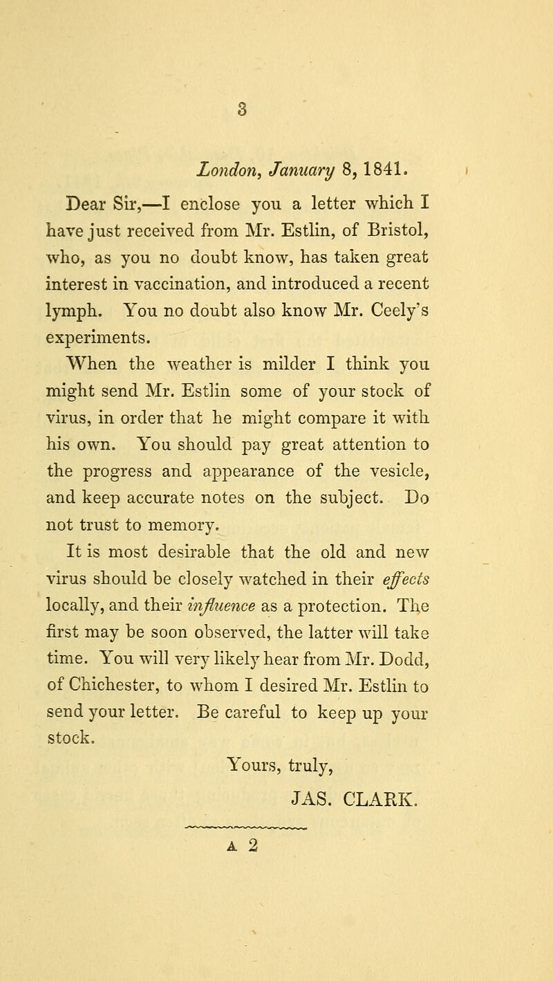London, January 8,1841. Dear Sir,—I enclose you a letter which I have just received from Mr. Estlin, of Bristol, who, as you no doubt know, has taken great interest in vaccination, and introduced a recent lymph. You no doubt also know Mr. Ceely's experiments. When the weather is milder I think you might send Mr. Estlin some of your stock of virus, in order that he might compare it with his own. You should pay great attention to the progress and appearance of the vesicle, and keep accurate notes on the subject. Do not trust to memory. It is most desirable that the old and new virus should be closely watched in their effects locally, and their influence as a protection. The first may be soon observed, the latter will take time. You will very likely hear from Mr. Dodd, of Chichester, to whom I desired Mr. Estlin to send your letter. Be careful to keep up your stock. Yours, truly, JAS. CLARK.