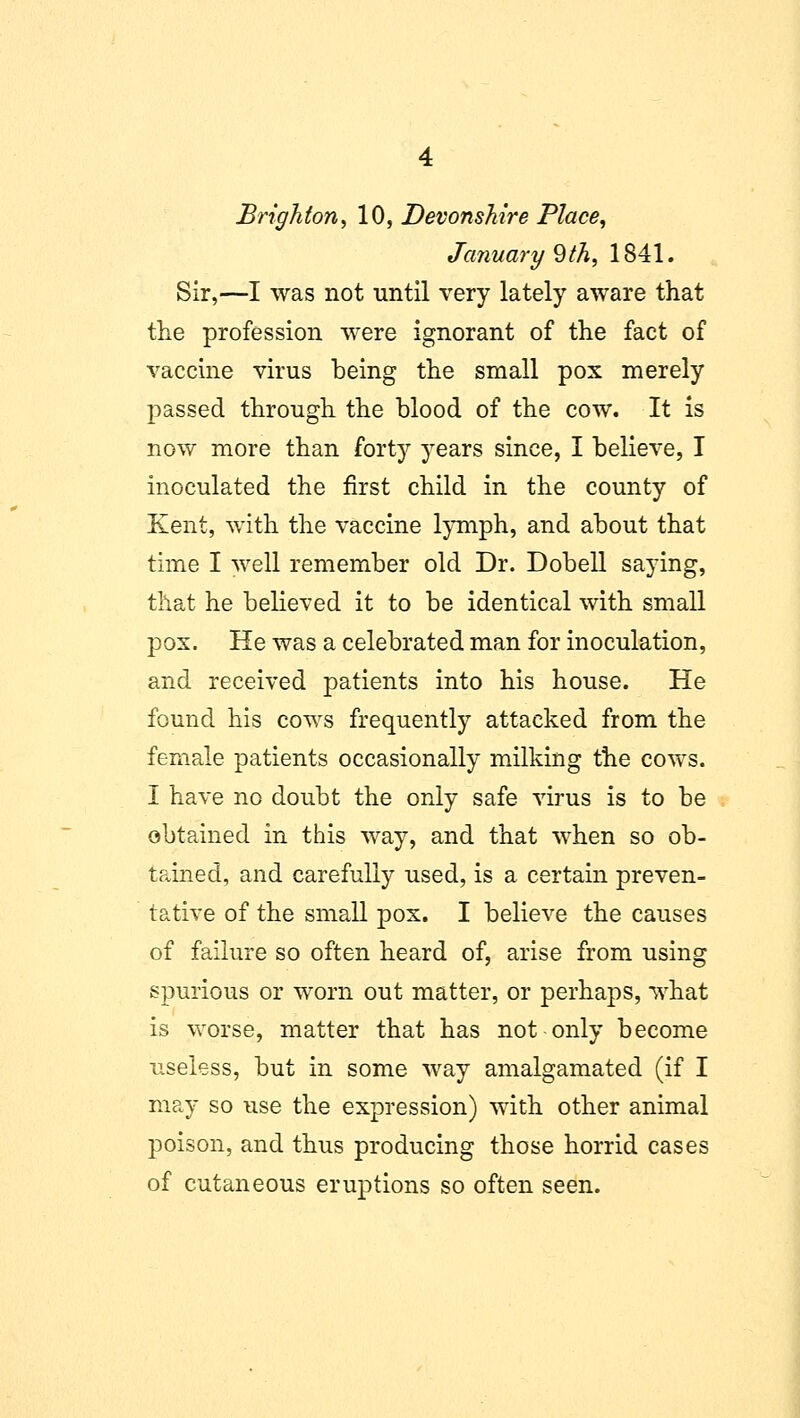 Brighton, 10, Devonshire Place, January 9th, 1841. Sir,—I was not until very lately aware that the profession were ignorant of the fact of vaccine virus being the small pox merely passed through the blood of the cow. It is now more than forty years since, I believe, I inoculated the first child in the county of Kent, with the vaccine lymph, and about that time I well remember old Dr. Dobell saying, that he believed it to be identical with small pox. He was a celebrated man for inoculation, and received patients into his house. He found his cows frequently attacked from the female patients occasionally milking the cows. I have no doubt the only safe virus is to be obtained in this way, and that when so ob- tfdned, and carefully used, is a certain preven- tative of the small pox. I believe the causes of failure so often heard of, arise from using spurious or worn out matter, or perhaps, what is worse, matter that has not only become useless, but in some way amalgamated (if I may so use the expression) with other animal poison, and thus producing those horrid cases of cutaneous eruptions so often seen.