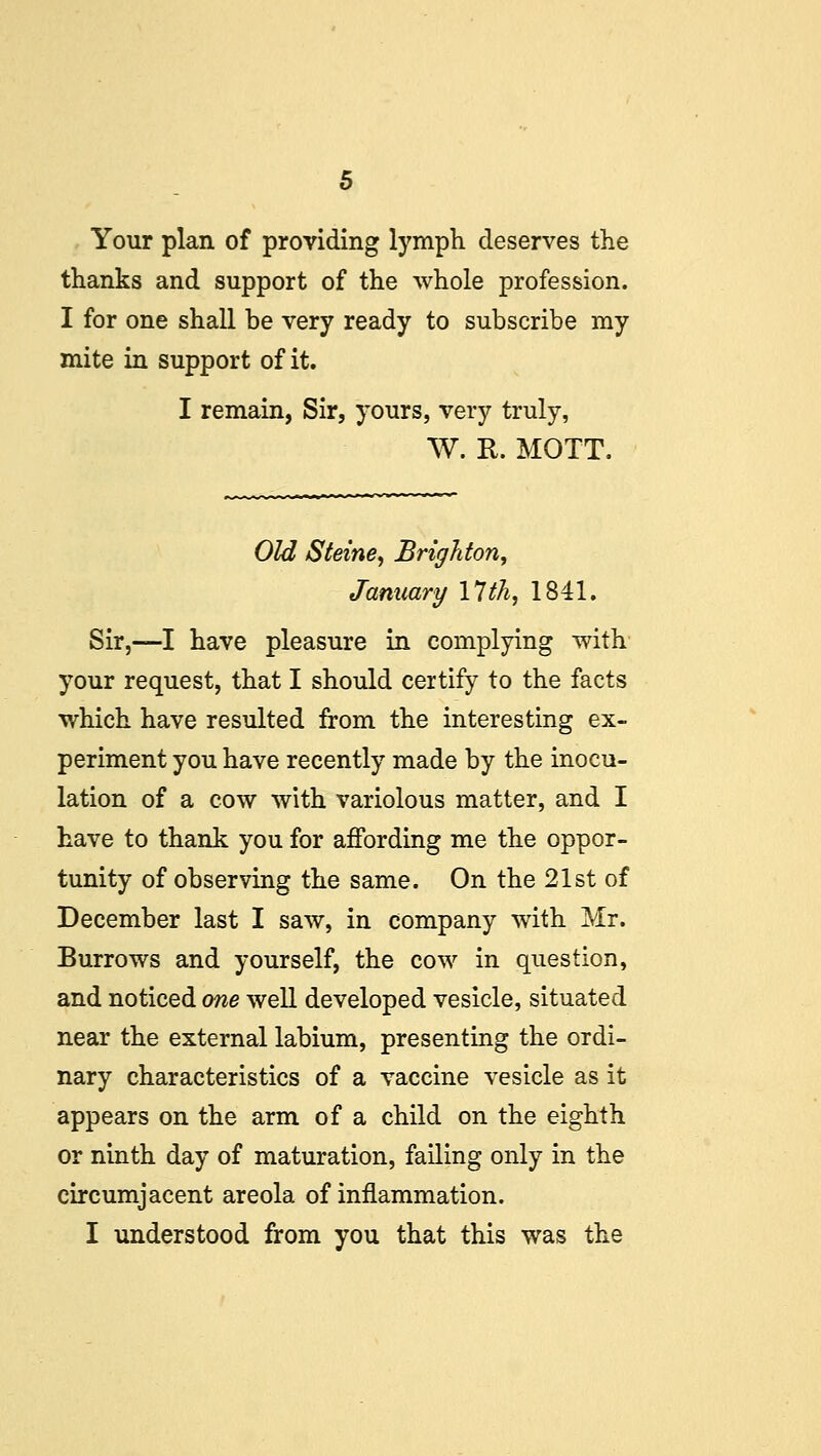 Your plan of providing lymph deserves the thanks and support of the whole profession. I for one shall be very ready to subscribe my mite in support of it. I remain, Sir, yours, very truly, W. R. MOTT. Old Steine, Brighton, January 17 th, 1841. Sir,—I have pleasure in complying with your request, that I should certify to the facts which have resulted from the interesting ex- periment you have recently made by the inocu- lation of a cow with variolous matter, and I have to thank you for affording me the oppor- tunity of observing the same. On the 21st of December last I saw, in company with Mr. Burrows and yourself, the cow in question, and noticed one well developed vesicle, situated near the external labium, presenting the ordi- nary characteristics of a vaccine vesicle as it appears on the arm of a child on the eighth or ninth day of maturation, failing only in the circumjacent areola of inflammation.