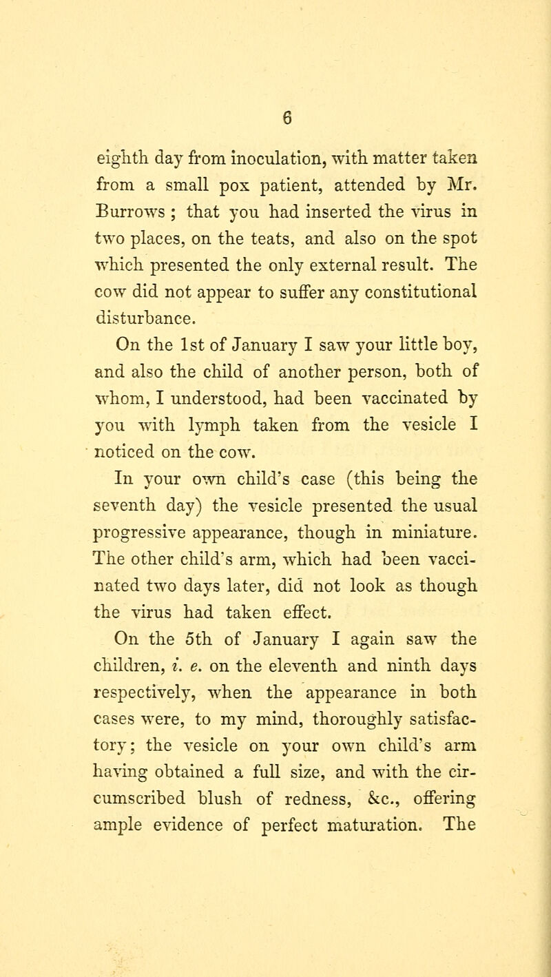 eighth day from inoculation, with matter taken from a small pox patient, attended by Mr. Burrows ; that you had inserted the virus in two places, on the teats, and also on the spot which presented the only external result. The cow did not appear to suffer any constitutional disturbance. On the 1st of January I saw your little boy, and also the child of another person, both of whom, I understood, had been vaccinated by you with lymph taken from the vesicle I noticed on the cow. In your own child's case (this being the seventh day) the vesicle presented the usual progressive appearance, though in miniature. The other child's arm, which had been vacci- nated two days later, did not look as though the virus had taken effect. On the 5th of January I again saw the children, i. e. on the eleventh and ninth days respectively, when the appearance in both cases were, to my mind, thoroughly satisfac- tory; the vesicle on your own child's arm having obtained a full size, and with the cir- cumscribed blush of redness, &c, offering ample evidence of perfect maturation. The