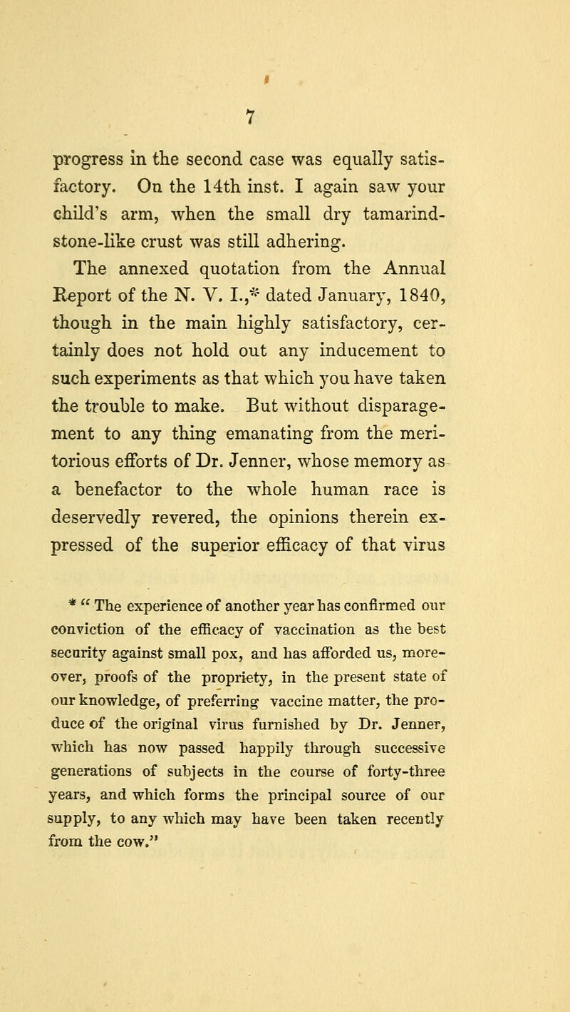 factory. On the 14th inst. I again saw your child's arm, when the small dry tamarind- stone-like crust was still adhering. The annexed quotation from the Annual Report of the N. V. I. * dated January, 1840, though in the main highly satisfactory, cer- tainly does not hold out any inducement to such experiments as that which you have taken the trouble to make. But without disparage- ment to any thing emanating from the meri- torious efforts of Dr. Jenner, whose memory as a benefactor to the whole human race is deservedly revered, the opinions therein ex- pressed of the superior efficacy of that virus *  The experience of another year has confirmed our conviction of the efficacy of vaccination as the best security against small pox, and has afforded us, more- over, proofs of the propriety, in the present state of our knowledge, of preferring vaccine matter, the pro- duce of the original virus furnished by Dr. Jenner, which has now passed happily through successive generations of subjects in the course of forty-three years, and which forms the principal source of our supply, to any which may have been taken recently from the cow.