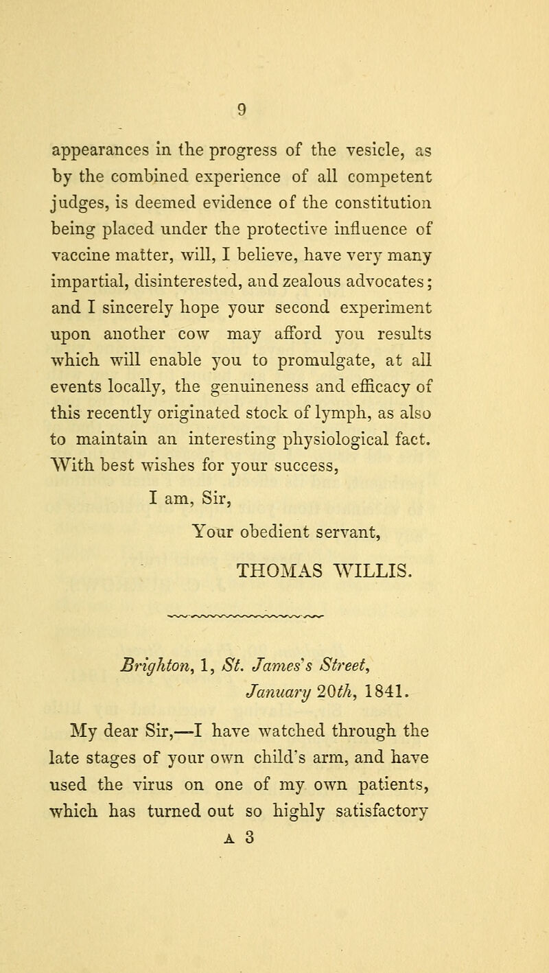 appearances in the progress of the vesicle, as by the combined experience of all competent judges, is deemed evidence of the constitution being placed under the protective influence of vaccine matter, will, I believe, have very many impartial, disinterested, and zealous advocates; and I sincerely hope your second experiment upon another cow may afford you results which will enable you to promulgate, at all events locally, the genuineness and efficacy of this recently originated stock of lymph, as also to maintain an interesting physiological fact. With best wishes for your success, I am, Sir, Your obedient servant, THOMAS WILLIS. Brighton, 1, St. James s Street, January 20>th, 1841. My dear Sir,—I have watched through the late stages of your own child's arm, and have used the virus on one of my own patients, which has turned out so highly satisfactory a 3