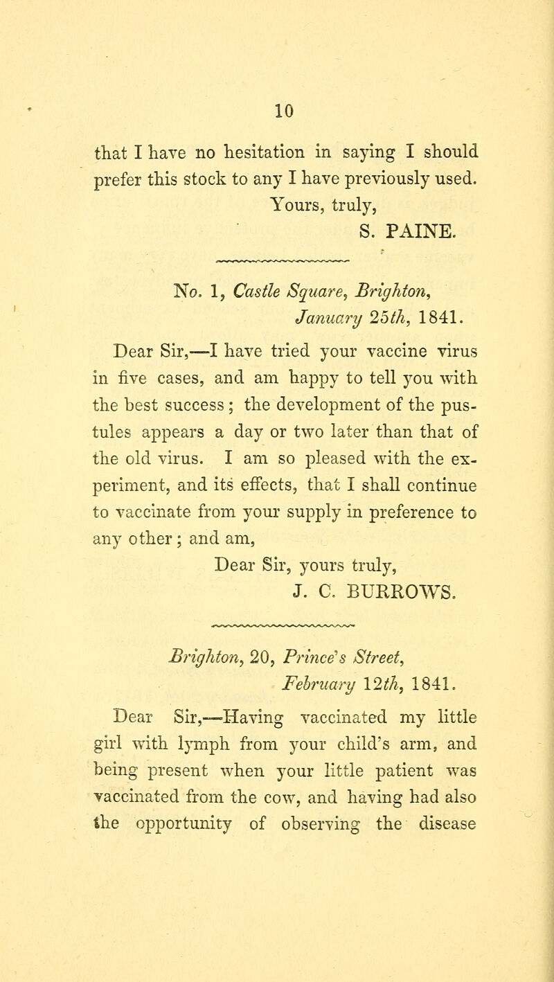 that I have no hesitation in saying I should prefer this stock to any I have previously used. Yours, truly, S. PAINE. No. 1, Castle Square, Brighton, January 25th, 1841. Dear Sir,—I have tried your vaccine virus in five cases, and am happy to tell you with the best success; the development of the pus- tules appears a day or two later than that of the old virus. I am so pleased with the ex- periment, and its' effects, that I shall continue to vaccinate from your supply in preference to any other; and am, Dear Sir, yours truly, J. C. BURROWS. Brighton, 20, Prince's Street, February 12th, 1841. Dear Sir,—Having vaccinated my little girl with lymph from your child's arm, and being present when your little patient was vaccinated from the cow, and having had also the opportunity of observing the disease