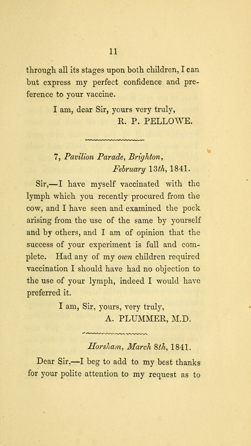 through all its stages upon both children, I can but express my perfect confidence and pre- ference to your vaccine. I am, dear Sir, yours very truly, R. P. PELLOWE. 7, Pavilion Parade, Brighton, February 13$, 1841. Sir,—I have myself vaccinated with the lymph which you recently procured from the cow, and I have seen and examined the pock arising from the use of the same by yourself and by others, and I am of opinion that the success of your experiment is full and com- plete. Had any of my own children required vaccination I should have had no objection to the use of your lymph, indeed I would have preferred it. I am, Sir, yours, very truly, A. PLUMMER, M.D. Horsham, March 8th, 1841. Dear Sir,—I beg to add to my best thanks for your polite attention to my request as to