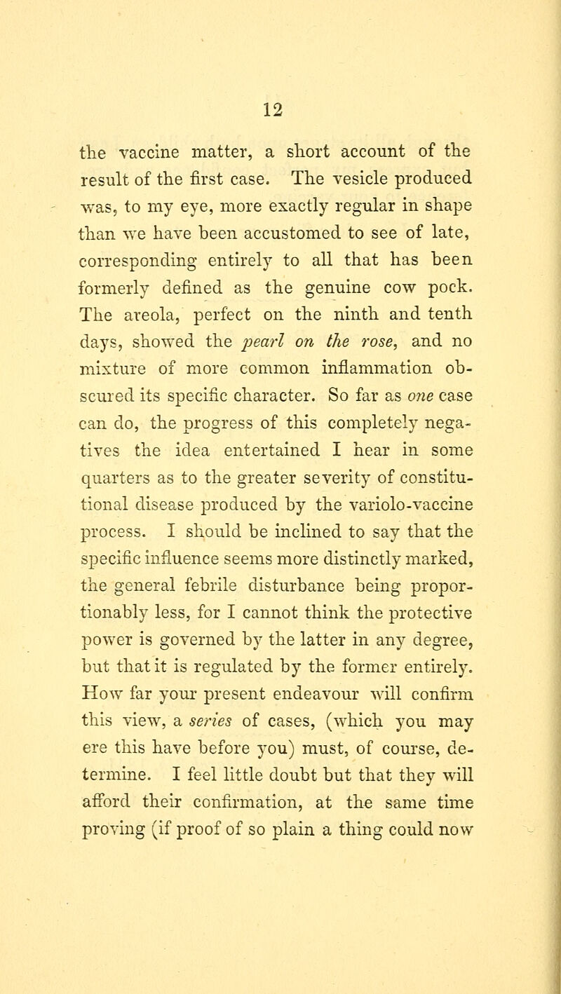 the vaccine matter, a short account of the result of the first case. The vesicle produced was, to my eye, more exactly regular in shape than we have been accustomed to see of late, corresponding entirely to all that has been formerly defined as the genuine cow pock. The areola, perfect on the ninth and tenth days, showed the pearl on the rose, and no mixture of more common inflammation ob- scured its specific character. So far as one case can do, the progress of this completely nega- tives the idea entertained I hear in some quarters as to the greater severity of constitu- tional disease produced by the variolo-vaccine process. I should be inclined to say that the specific influence seems more distinctly marked, the general febrile disturbance being propor- tionably less, for I cannot think the protective power is governed by the latter in any degree, but that it is regulated by the former entirely. How far your present endeavour will confirm this view, a series of cases, (which you may ere this have before you) must, of course, de- termine. I feel little doubt but that they will afford their confirmation, at the same time proving (if proof of so plain a thing could now