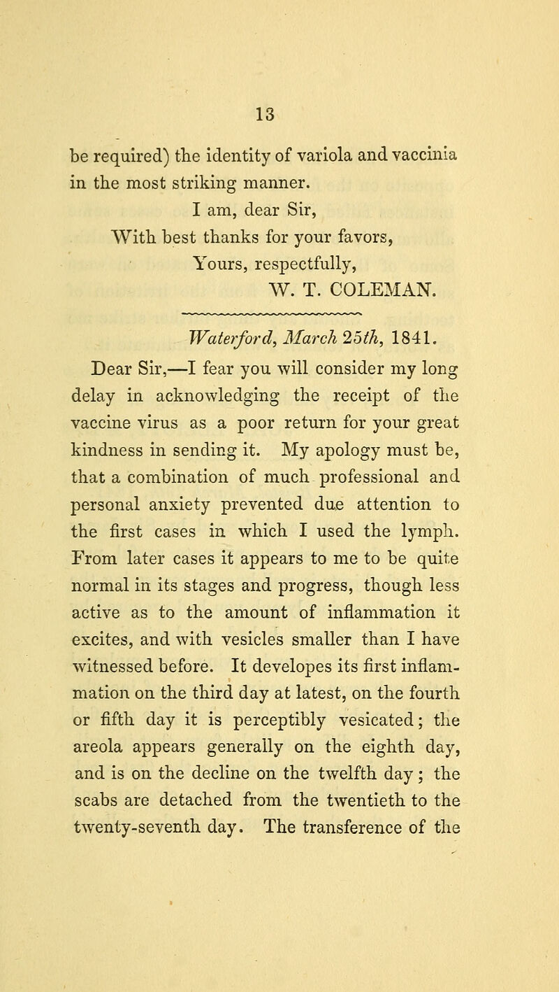 be required) the identity of variola and vaccinia in the most striking manner. I am, dear Sir, With best thanks for your favors, Yours, respectfully, W. T. COLEMAN. Water/ord, March 25th, 1841. Dear Sir,—I fear you will consider my long delay in acknowledging the receipt of the vaccine virus as a poor return for your great kindness in sending it. My apology must be, that a combination of much professional and personal anxiety prevented due attention to the first cases in which I used the lymph. From later cases it appears to me to be quite normal in its stages and progress, though less active as to the amount of inflammation it excites, and with vesicles smaller than I have witnessed before. It developes its first inflam- mation on the third day at latest, on the fourth or fifth day it is perceptibly vesicated; the areola appears generally on the eighth day, and is on the decline on the twelfth day; the scabs are detached from the twentieth to the twenty-seventh day. The transference of the