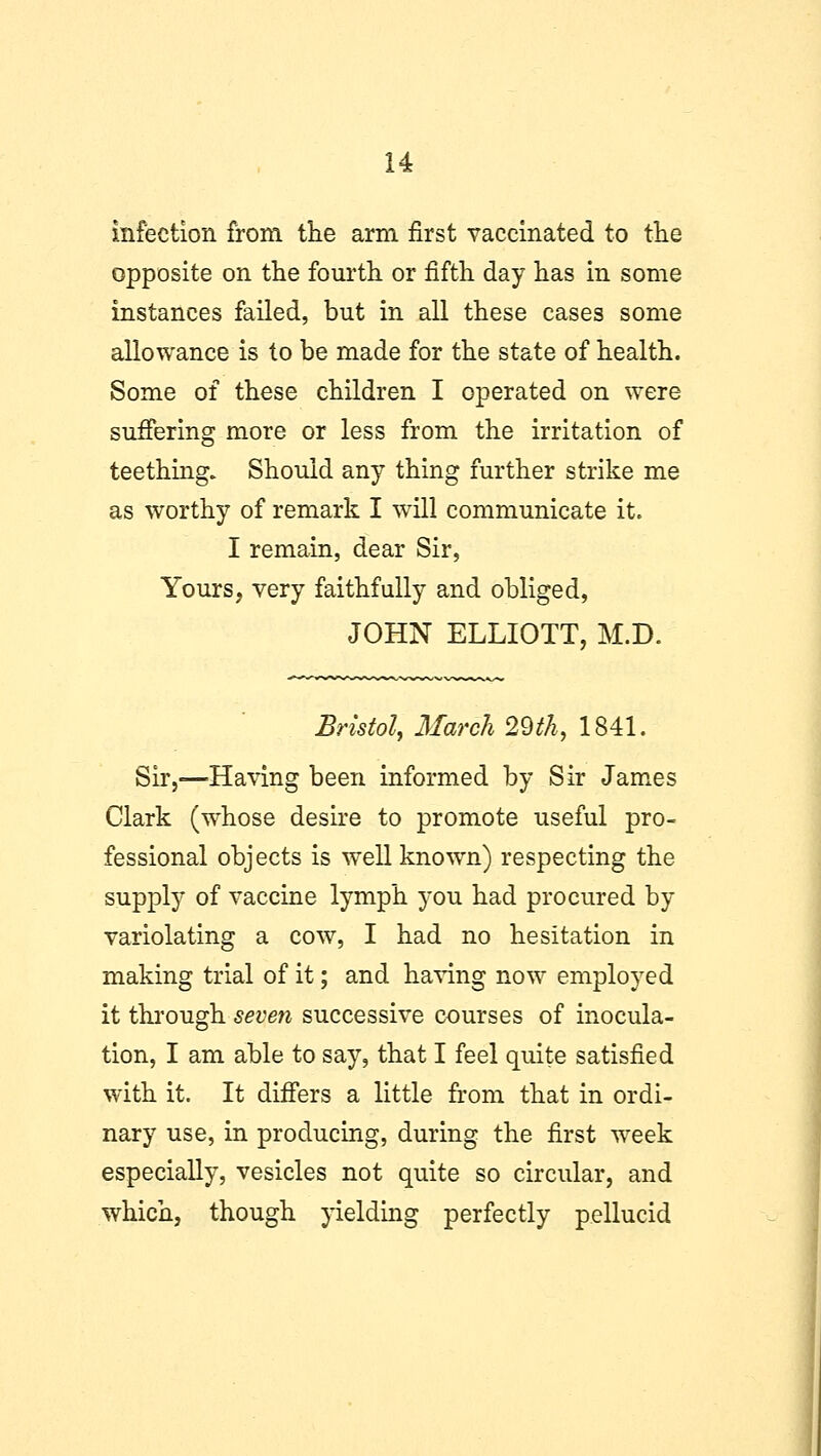 infection from the arm first vaccinated to the opposite on the fourth or fifth day has in some instances failed, but in all these cases some allowance is to be made for the state of health. Some of these children I operated on were suffering more or less from the irritation of teething. Should any thing further strike me as worthy of remark I will communicate it. I remain, dear Sir, Yours, very faithfully and obliged, JOHN ELLIOTT, M.D. Bristol, March 29th, 1841. Sir,—Having been informed by Sir James Clark (whose desire to promote useful pro- fessional objects is well known) respecting the supply of vaccine lymph you had procured by variolating a cow, I had no hesitation in making trial of it; and having now employed it through seven successive courses of inocula- tion, I am able to say, that I feel quite satisfied with it. It differs a little from that in ordi- nary use, in producing, during the first week especially, vesicles not quite so circular, and which, though yielding perfectly pellucid