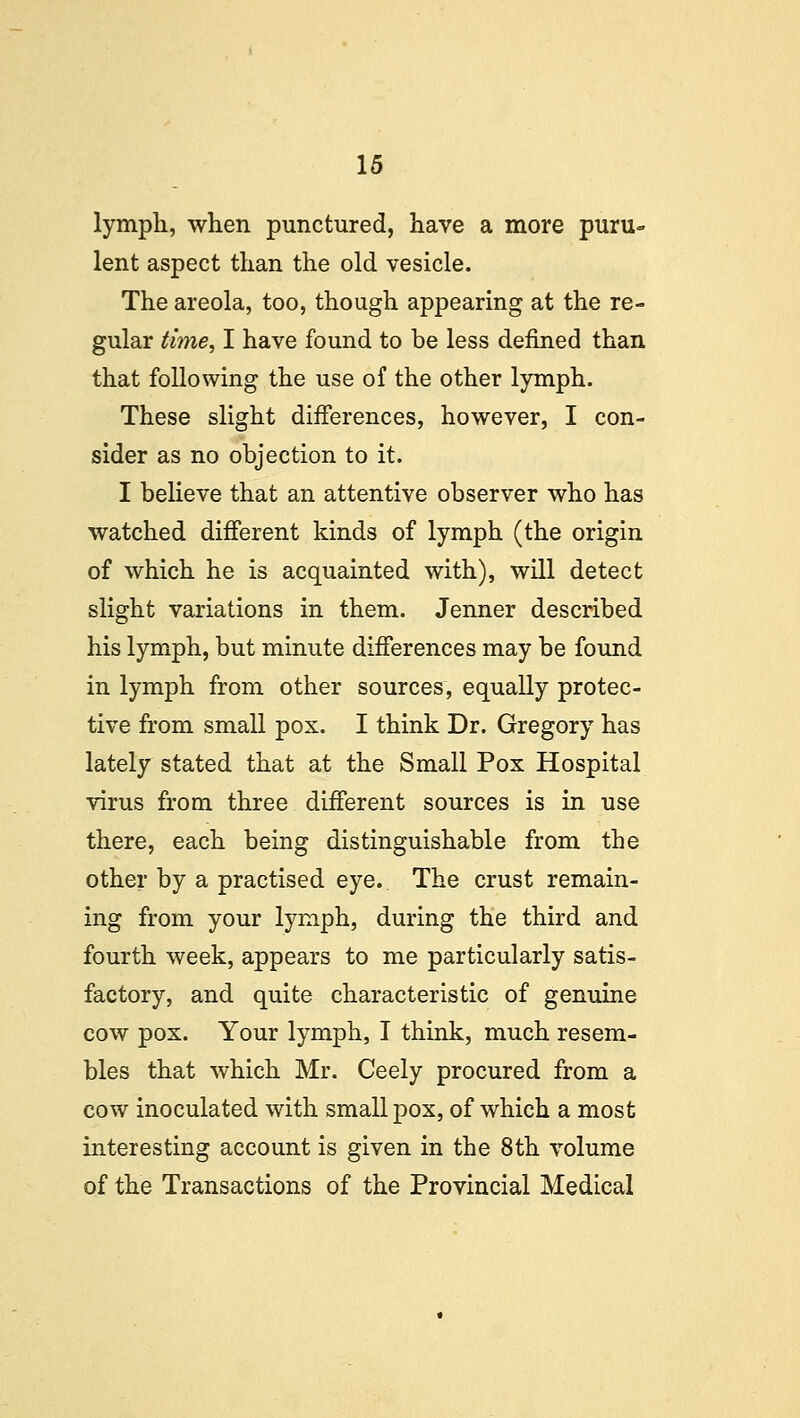 lymph, when punctured, have a more puru<= lent aspect than the old vesicle. The areola, too, though appearing at the re- gular time, I have found to be less defined than that following the use of the other lymph. These slight differences, however, I con- sider as no objection to it. I believe that an attentive observer who has watched different kinds of lymph (the origin of which he is acquainted with), will detect slight variations in them. Jenner described his lymph, but minute differences may be found in lymph from other sources, equally protec- tive from small pox. I think Dr. Gregory has lately stated that at the Small Pox Hospital virus from three different sources is in use there, each being distinguishable from the other by a practised eye. The crust remain- ing from your lymph, during the third and fourth week, appears to me particularly satis- factory, and quite characteristic of genuine cow pox. Your lymph, I think, much resem- bles that which Mr. Ceely procured from a cow inoculated with smallpox, of which a most interesting account is given in the 8th volume of the Transactions of the Provincial Medical