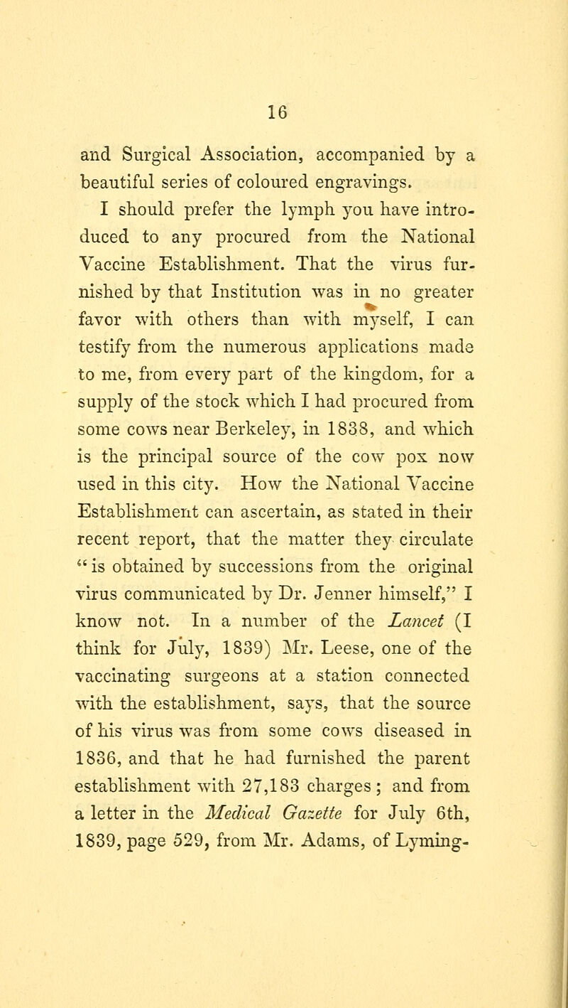 and Surgical Association, accompanied by a beautiful series of coloured engravings. I should prefer the lymph you have intro- duced to any procured from the National Vaccine Establishment. That the virus fur- nished by that Institution was in no greater favor with others than with myself, I can testify from the numerous applications made to me, from every part of the kingdom, for a supply of the stock which I had procured from some cows near Berkeley, in 1838, and which is the principal source of the cow pox now used in this city. How the National Vaccine Establishment can ascertain, as stated in their recent report, that the matter they circulate  is obtained by successions from the original virus communicated by Dr. Jenner himself, I know not. In a number of the Lancet (I think for July, 1839) Mr. Leese, one of the vaccinating surgeons at a station connected with the establishment, says, that the source of his virus was from some cows diseased in 1836, and that he had furnished the parent establishment with 27,183 charges ; and from a letter in the Medical Gazette for July 6th, 1839, page 529, from Mr. Adams, of Lyrning-