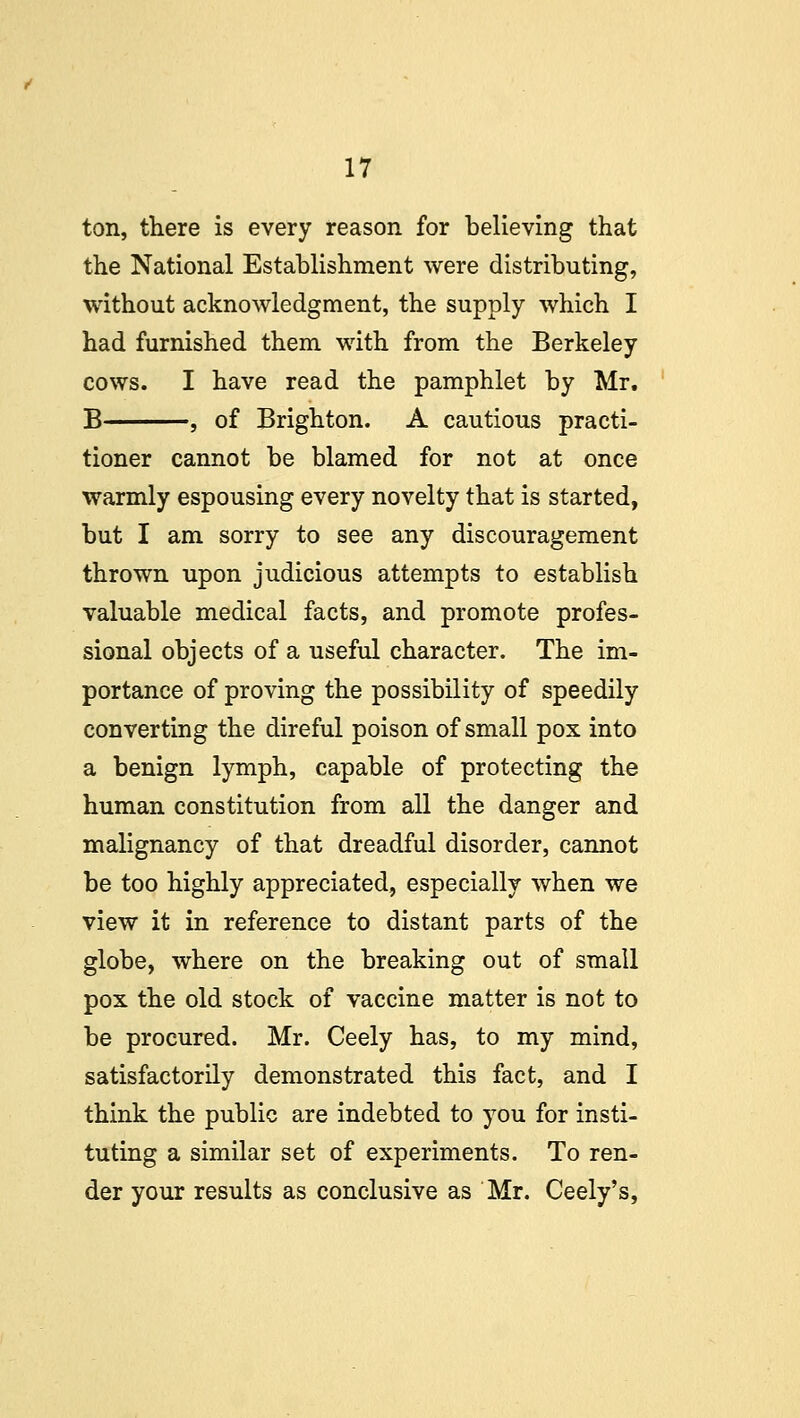 ton, there is every reason for believing that the National Establishment were distributing, without acknowledgment, the supply which I had furnished them with from the Berkeley cows. I have read the pamphlet by Mr. B , of Brighton. A cautious practi- tioner cannot be blamed for not at once warmly espousing every novelty that is started, but I am sorry to see any discouragement thrown upon judicious attempts to establish valuable medical facts, and promote profes- sional objects of a useful character. The im- portance of proving the possibility of speedily converting the direful poison of small pox into a benign lymph, capable of protecting the human constitution from all the danger and malignancy of that dreadful disorder, cannot be too highly appreciated, especially when we view it in reference to distant parts of the globe, where on the breaking out of small pox the old stock of vaccine matter is not to be procured. Mr. Ceely has, to my mind, satisfactorily demonstrated this fact, and I think the public are indebted to you for insti- tuting a similar set of experiments. To ren- der your results as conclusive as Mr. Ceely's,