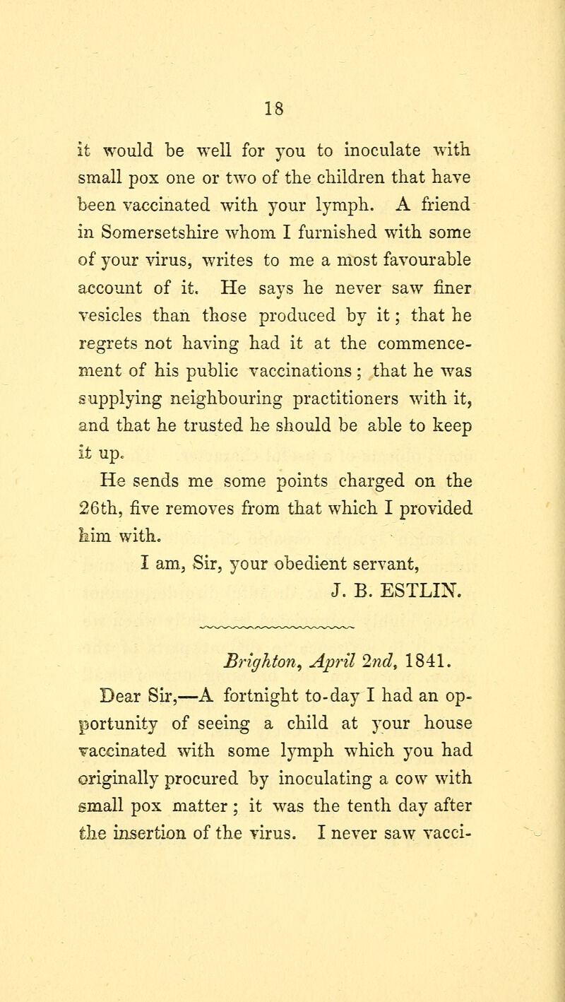 it would be well for you to inoculate with small pox one or two of the children that have been vaccinated with your lymph. A friend in Somersetshire whom I furnished with some of your virus, writes to me a most favourable account of it. He says he never saw finer vesicles than those produced by it; that he regrets not having had it at the commence- ment of his public vaccinations ; that he was supplying neighbouring practitioners with it, and that he trusted he should be able to keep it up. He sends me some points charged on the 26th, five removes from that which I provided him with. I am. Sir, your obedient servant, J. B. ESTLIN. Brighton, April 2nd, 1841. Dear Sir,—A fortnight to-day I had an op- portunity of seeing a child at your house vaccinated with some lymph which you had originally procured by inoculating a cow with small pox matter; it was the tenth day after the insertion of the virus. I never saw vacci-
