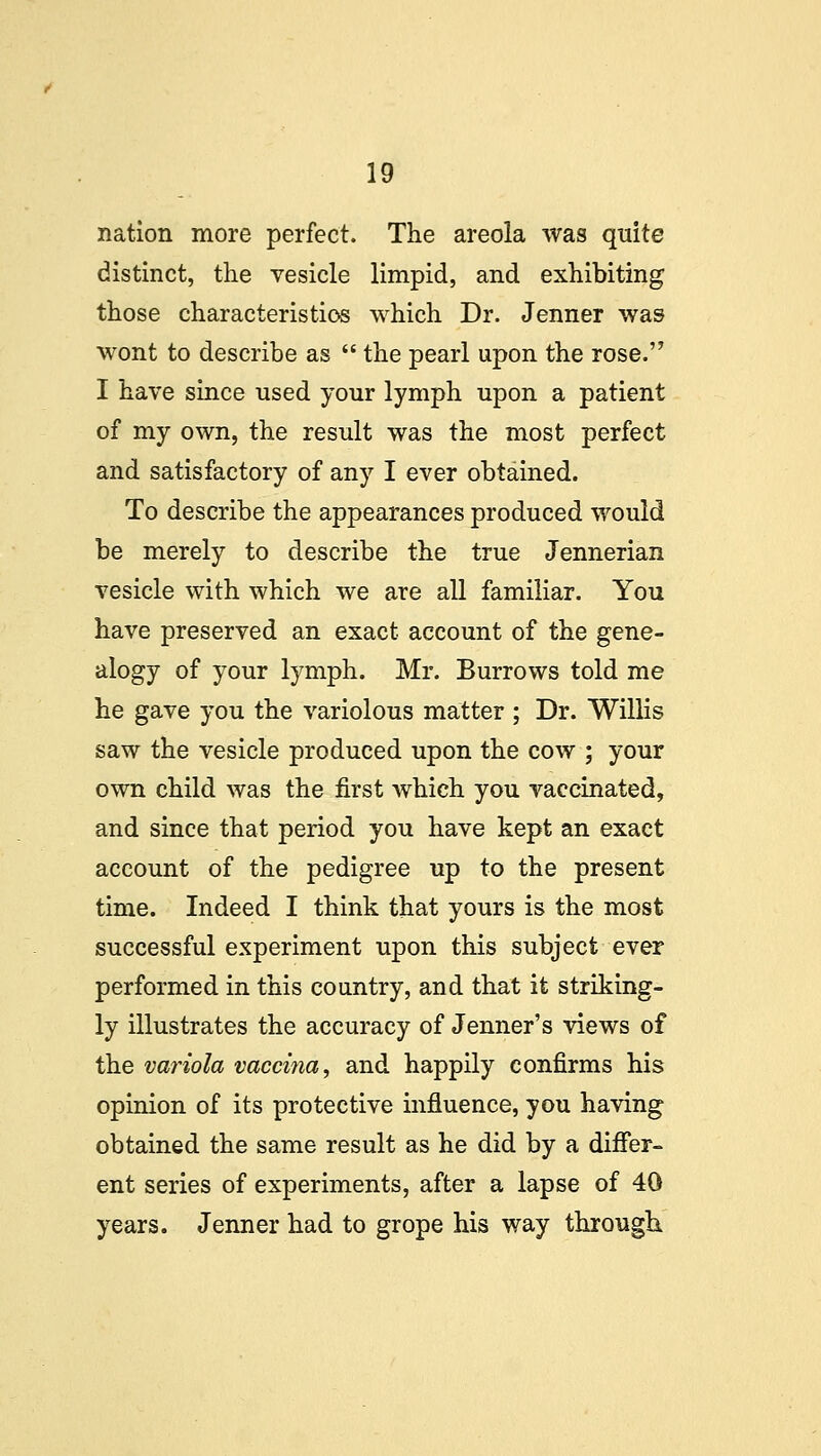 nation more perfect. The areola was quite distinct, the vesicle limpid, and exhibiting those characteristics which Dr. Jenner was wont to describe as  the pearl upon the rose. I have since used your lymph upon a patient of my own, the result was the most perfect and satisfactory of any I ever obtained. To describe the appearances produced would be merely to describe the true Jennerian vesicle with which we are all familiar. You have preserved an exact account of the gene- alogy of your lymph. Mr. Burrows told me he gave you the variolous matter ; Dr. Willis saw the vesicle produced upon the cow ; your own child was the first which you vaccinated, and since that period you have kept an exact account of the pedigree up to the present time. Indeed I think that yours is the most successful experiment upon this subject ever performed in this country, and that it striking- ly illustrates the accuracy of Jenner's views of the variola vaccina, and happily confirms his opinion of its protective influence, you having obtained the same result as he did by a differ- ent series of experiments, after a lapse of 40 years. Jenner had to grope his way through