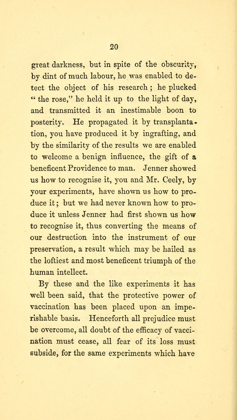 great darkness, but in spite of the obscurity, by dint of much labour, he was enabled to de- tect the object of his research; he plucked  the rose, he held it up to the light of day, and transmitted it an inestimable boon to posterity. He propagated it by transplanta- tion, you have produced it by ingrafting, and by the similarity of the results we are enabled to welcome a benign influence, the gift of a beneficent Providence to man. Jenner showed us how to recognise it, you and Mr. Ceely, by your experiments, have shown us how to pro- duce it; but we had never known how to pro- duce it unless Jenner had first shown us how to recognise it, thus converting the means of our destruction into the instrument of our preservation, a result which may be hailed as the loftiest and most beneficent triumph of the human intellect. By these and the like experiments it has well been said, that the protective power of vaccination has been placed upon an impe- rishable basis. Henceforth all prejudice must be overcome, all doubt of the efficacy of vacci- nation must cease, all fear of its loss must subside, for the same experiments which have
