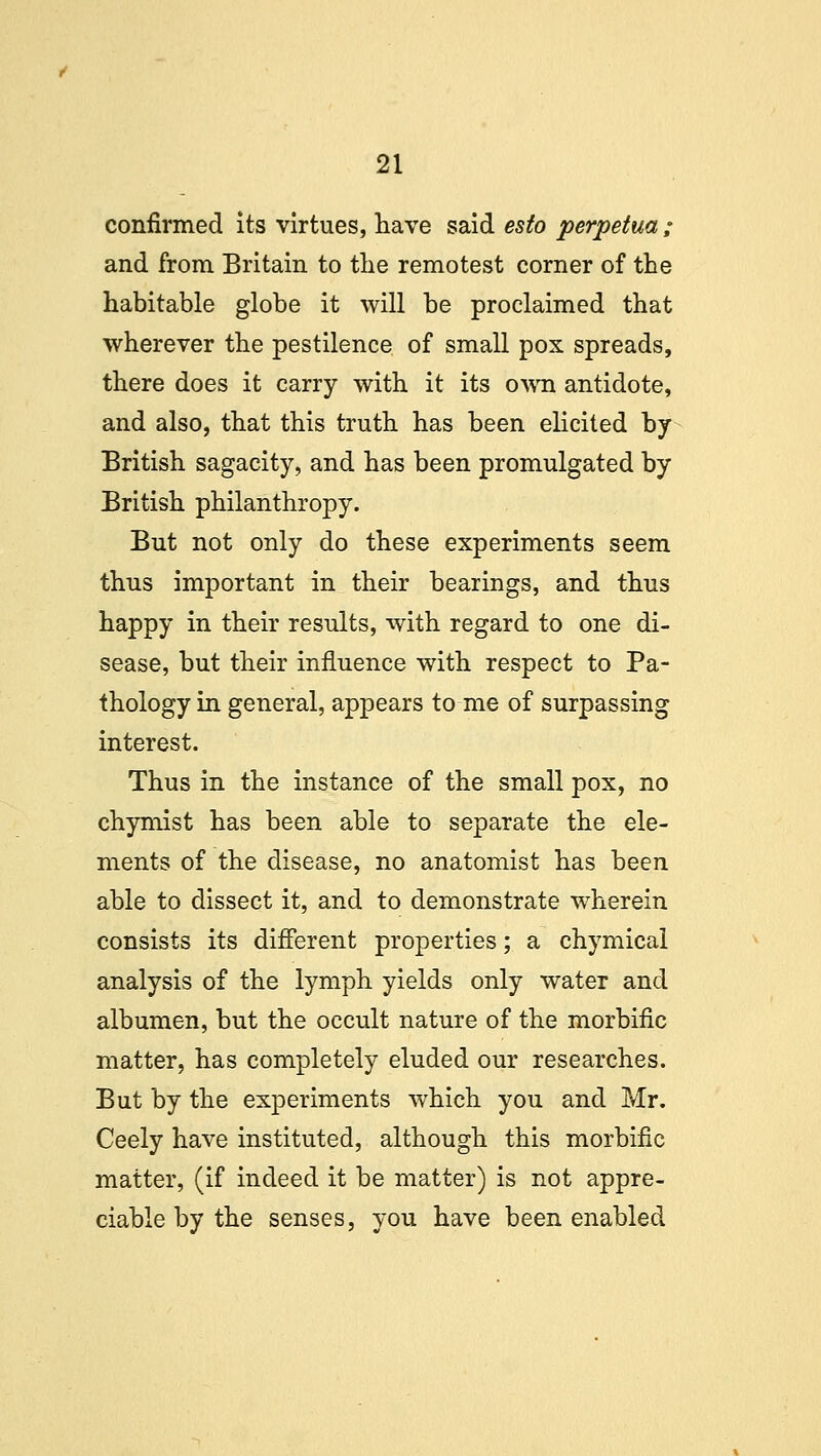 confirmed its virtues, have said esto perpetua ; and from Britain to the remotest corner of the habitable globe it will be proclaimed that wherever the pestilence of small pox spreads, there does it carry with it its own antidote, and also, that this truth has been elicited by British sagacity, and has been promulgated by British philanthropy. But not only do these experiments seem thus important in their bearings, and thus happy in their results, with regard to one di- sease, but their influence with respect to Pa- thology in general, appears to me of surpassing interest. Thus in the instance of the small pox, no chymist has been able to separate the ele- ments of the disease, no anatomist has been able to dissect it, and to demonstrate wherein consists its different properties; a chymical analysis of the lymph yields only water and albumen, but the occult nature of the morbific matter, has completely eluded our researches. But by the experiments which you and Mr. Ceely have instituted, although this morbific matter, (if indeed it be matter) is not appre- ciable by the senses, you have been enabled