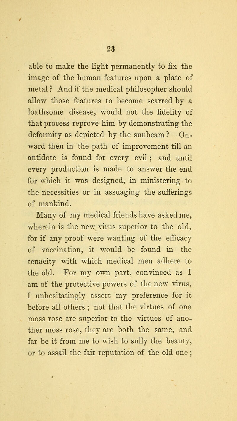 able to make the light permanently to fix the image of the human features upon a plate of metal ? And if the medical philosopher should allow those features to become scarred by a loathsome disease, would not the fidelity of that process reprove him by demonstrating the deformity as depicted by the sunbeam ? On- ward then in the path of improvement till an antidote is found for every evil; and until every production is made to answer the end for which it was designed, in ministering to the necessities or in assuaging the sufferings of mankind. Many of my medical friends have asked me, wherein is the new virus superior to the old, for if any proof were wanting of the efficacy of vaccination, it would be found in the tenacity with which medical men adhere to the old. For my own part, convinced as I am of the protective powers of the new virus, I unhesitatingly assert my preference for it before all others ; not that the virtues of one moss rose are superior to the virtues of ano- ther moss rose, they are both the same, and far be it from me to wish to sully the beauty, or to assail the fair reputation of the old one;