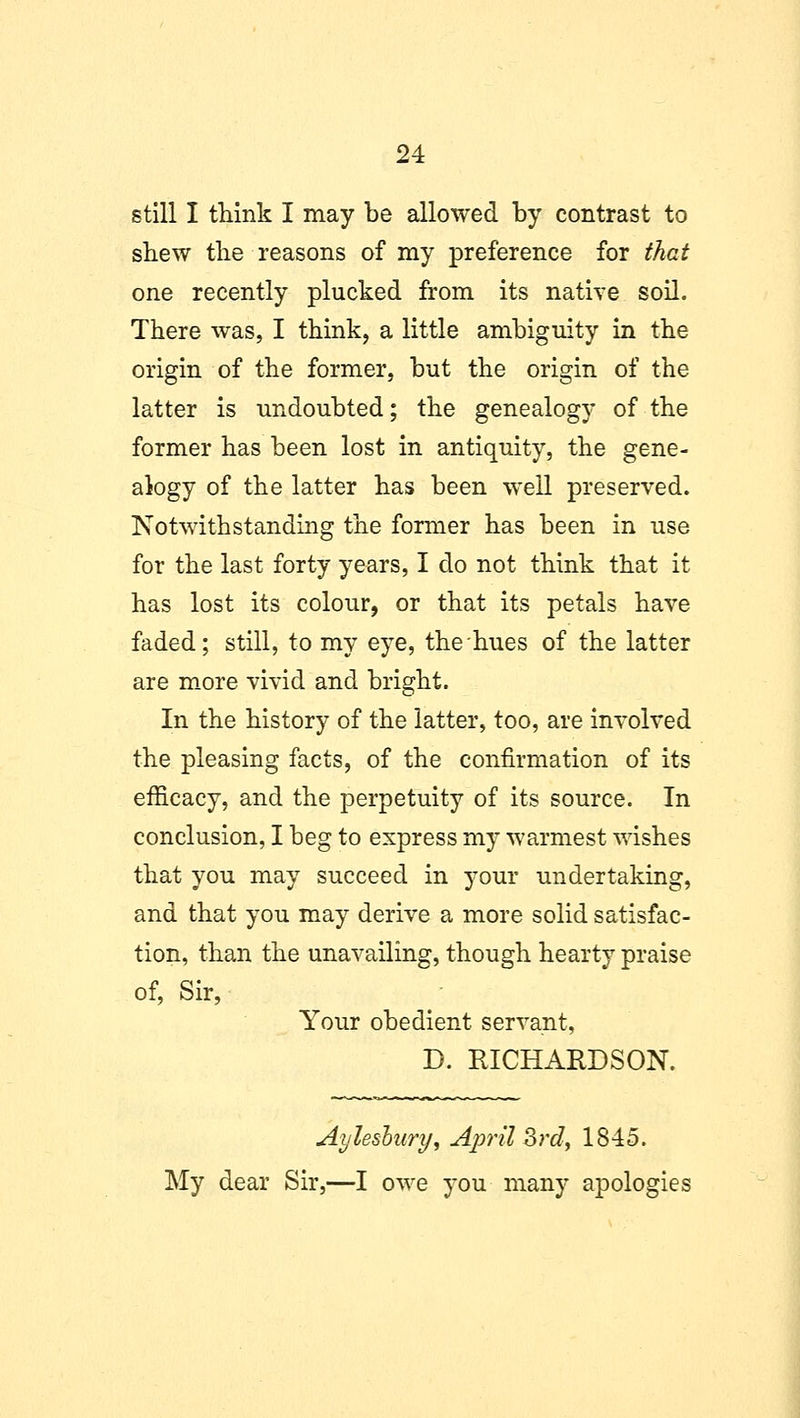 still I think I may be allowed by contrast to shew the reasons of my preference for that one recently plucked from its native soil. There was, I think, a little ambiguity in the origin of the former, but the origin of the latter is undoubted; the genealogy of the former has been lost in antiquity, the gene- alogy of the latter has been well preserved. Notwithstanding the former has been in use for the last forty years, I do not think that it has lost its colour, or that its petals have faded; still, to my eye, the hues of the latter are more vivid and bright. In the history of the latter, too, are involved the pleasing facts, of the confirmation of its efficacy, and the perpetuity of its source. In conclusion, I beg to express my warmest wishes that you may succeed in your undertaking, and that you may derive a more solid satisfac- tion, than the unavailing, though hearty praise of, Sir, Your obedient servant, D. RICHARDSON. Ay leslury, April 3rd> 1845. My dear Sir,—I owe you many apologies