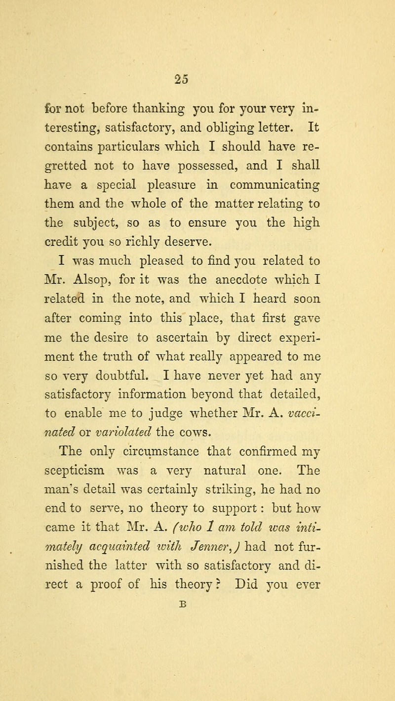 for not before thanking you for your very in- teresting, satisfactory, and obliging letter. It contains particulars which I should have re- gretted not to have possessed, and I shall have a special pleasure in communicating them and the whole of the matter relating to the subject, so as to ensure you the high credit you so richly deserve. I was much pleased to find you related to Mr. Alsop, for it was the anecdote which I related in the note, and which I heard soon after coming into this place, that first gave me the desire to ascertain by direct experi- ment the truth of what really appeared to me so very doubtful. I have never yet had any satisfactory information beyond that detailed, to enable me to judge whether Mr. A. vacci- nated or variolated the cows. The only circumstance that confirmed my scepticism was a very natural one. The man's detail was certainly striking, he had no end to serve, no theory to support: but how came it that Mr. A. (who 1 am told was inti- mately acquainted with Jenner,J had not fur- nished the latter with so satisfactory and di- rect a proof of his theory ? Did you ever B