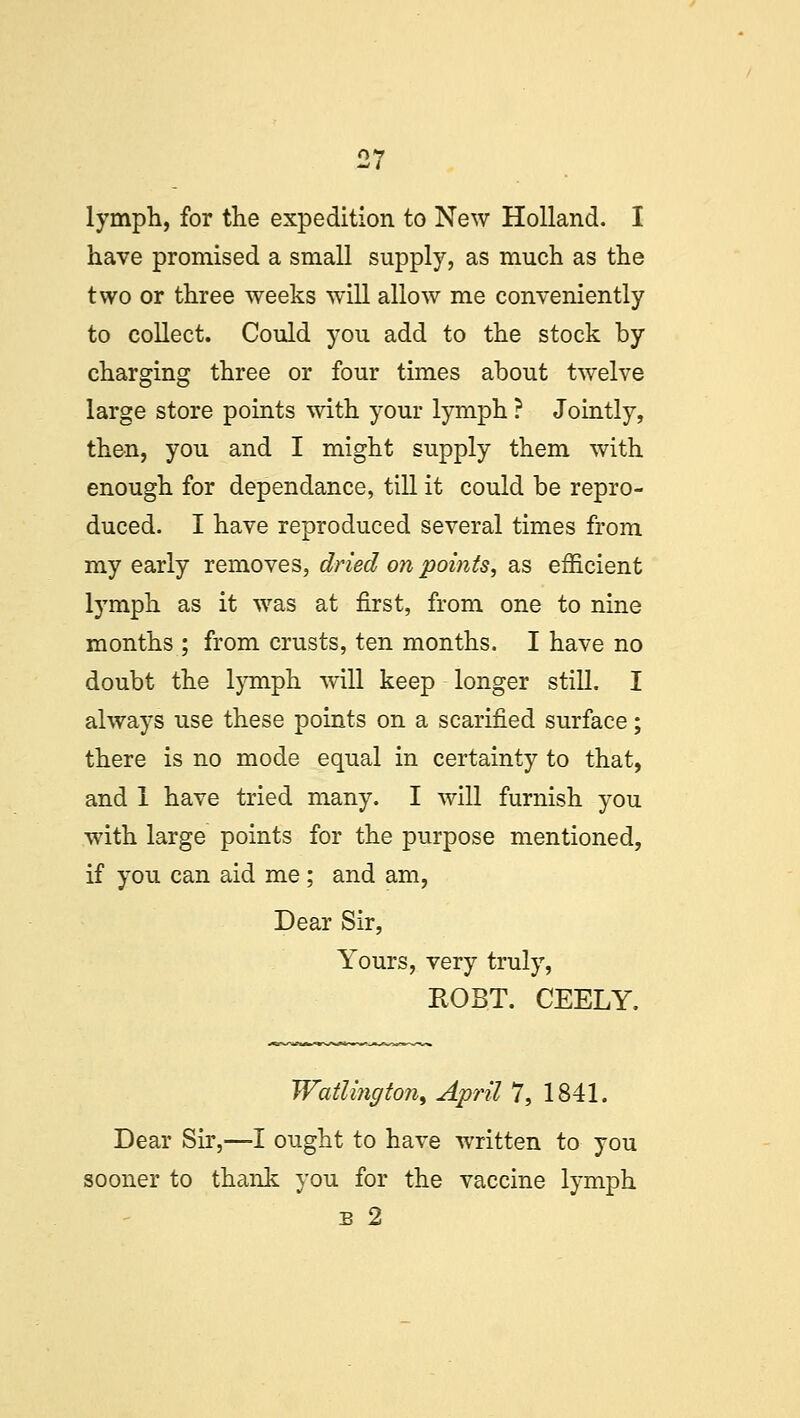 lymph, for the expedition to New Holland. I have promised a small supply, as much as the two or three weeks will allow me conveniently to collect. Could you add to the stock by charging three or four times about twelve large store points with your lymph ? Jointly, then, you and I might supply them with enough for dependance, till it could be repro- duced. I have reproduced several times from my early removes, dried on points, as efficient lymph as it was at first, from one to nine months ; from crusts, ten months. I have no doubt the lymph will keep longer still. I always use these points on a scarified surface; there is no mode equal in certainty to that, and 1 have tried many. I will furnish you with large points for the purpose mentioned, if you can aid me; and am, Dear Sir, Yours, very truly, ROBT. CEELY. Watlington, April 7, 1841. Dear Sir,—I ought to have written to you sooner to thank you for the vaccine lymph b 2