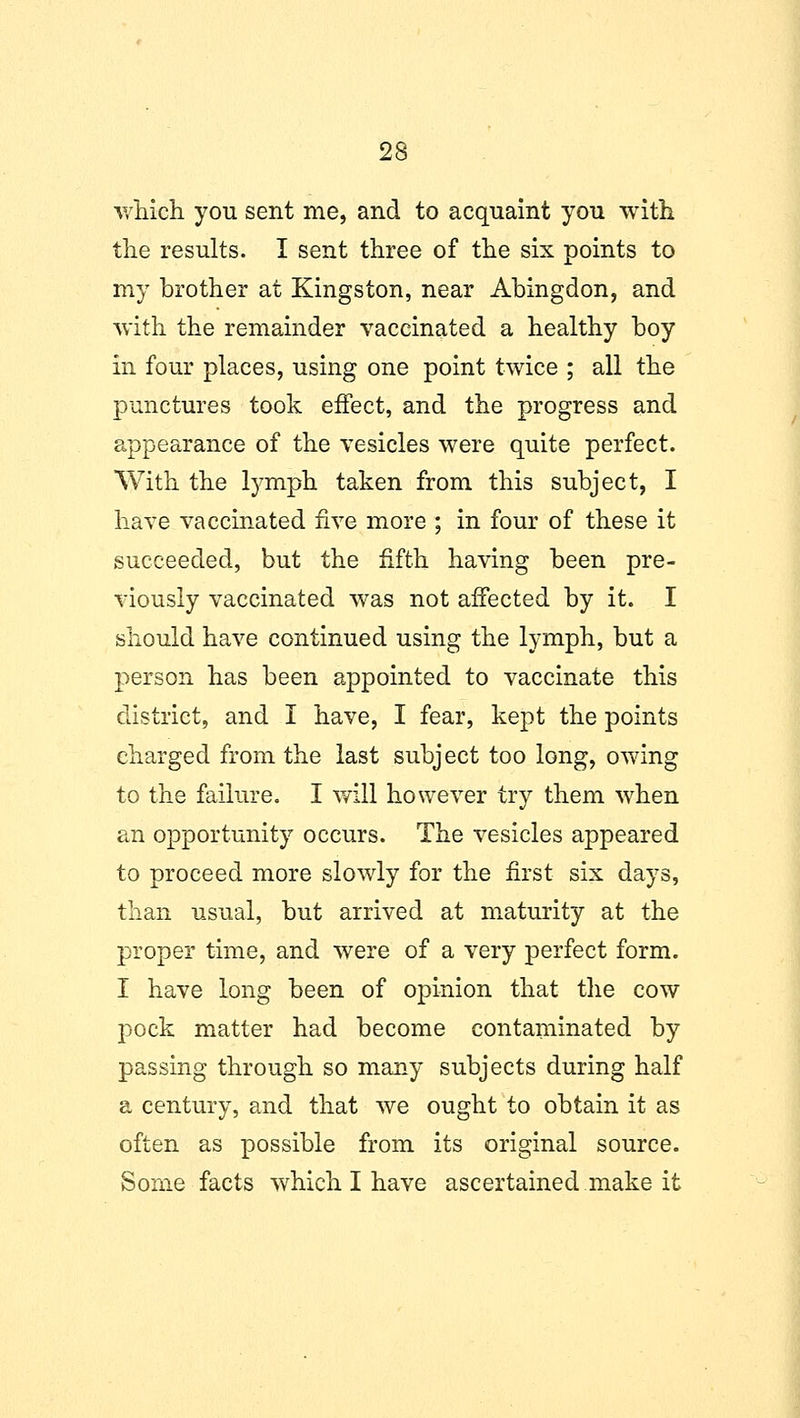 which you sent me, and to acquaint you with the results. I sent three of the six points to my brother at Kingston, near Abingdon, and with the remainder vaccinated a healthy boy in four places, using one point twice ; all the punctures took effect, and the progress and appearance of the vesicles were quite perfect. With the lymph taken from this subject, I have vaccinated five more ; in four of these it succeeded, but the fifth having been pre- viously vaccinated was not affected by it. I should have continued using the lymph, but a person has been appointed to vaccinate this district, and I have, I fear, kept the points charged from the last subject too long, owing to the failure. I will however try them when an opportunity occurs. The vesicles appeared to proceed more slowly for the first six days, than usual, but arrived at maturity at the proper time, and were of a very perfect form. I have long been of opinion that the cow pock matter had become contaminated by passing through so many subjects during half a century, and that we ought to obtain it as often as possible from its original source. Some facts which I have ascertained make it