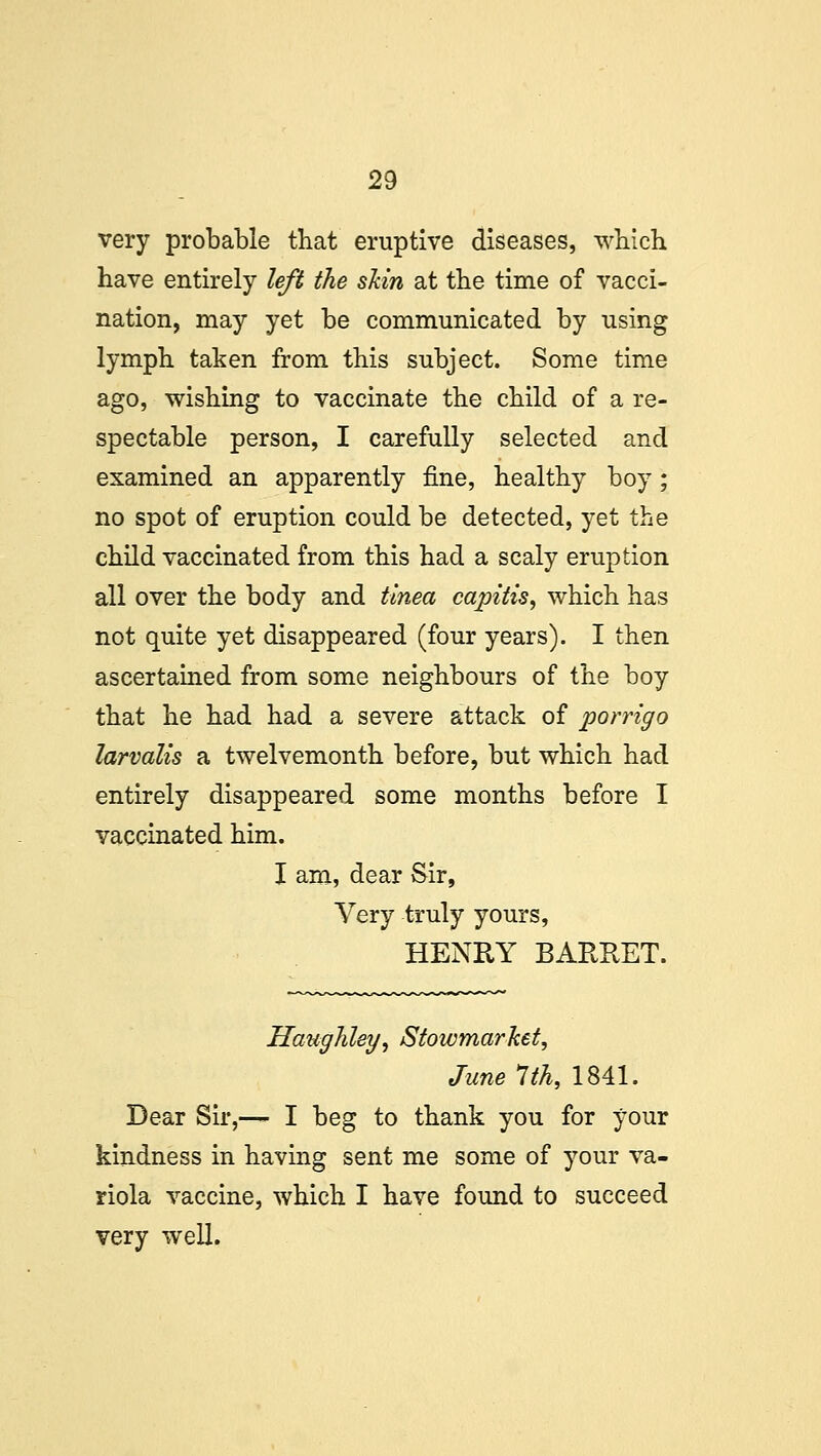 very probable that eruptive diseases, which have entirely left the skin at the time of vacci- nation, may yet be communicated by using lymph taken from this subject. Some time ago, wishing to vaccinate the child of a re- spectable person, I carefully selected and examined an apparently fine, healthy boy; no spot of eruption could be detected, yet the child vaccinated from this had a scaly eruption all over the body and tinea capitis, which has not quite yet disappeared (four years). I then ascertained from some neighbours of the boy that he had had a severe attack of porrigo larvalis a twelvemonth before, but which had entirely disappeared some months before I vaccinated him. I am, dear Sir, Very truly yours, HENRY BARRET. Haughley, Stowmarhet, June 1th, 1841. Dear Sir,— I beg to thank you for your kindness in having sent me some of your va- riola vaccine, which I have found to succeed very well.