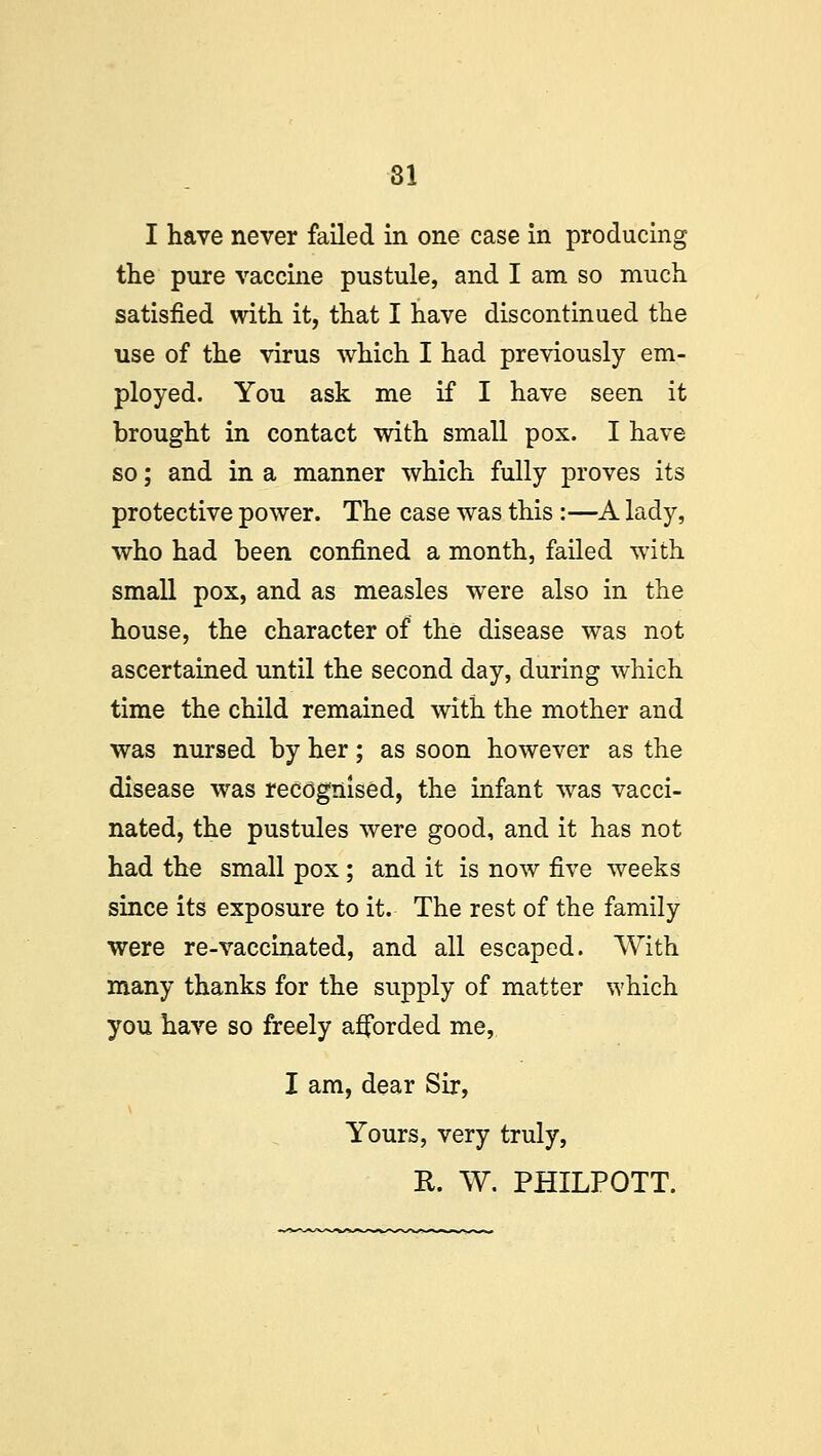 I have never failed in one case in producing the pure vaccine pustule, and I am so much satisfied with it, that I have discontinued the use of the virus which I had previously em- ployed. You ask me if I have seen it brought in contact with small pox. I have so; and in a manner which fully proves its protective power. The case was this :—A lady, who had been confined a month, failed with small pox, and as measles were also in the house, the character of the disease was not ascertained until the second day, during which time the child remained with the mother and was nursed by her; as soon however as the disease was recognised, the infant was vacci- nated, the pustules were good, and it has not had the small pox; and it is now five weeks since its exposure to it. The rest of the family were re-vaccinated, and all escaped. With many thanks for the supply of matter which you have so freely afforded me, I am, dear Sir, Yours, very truly, R. W. PHILPOTT.