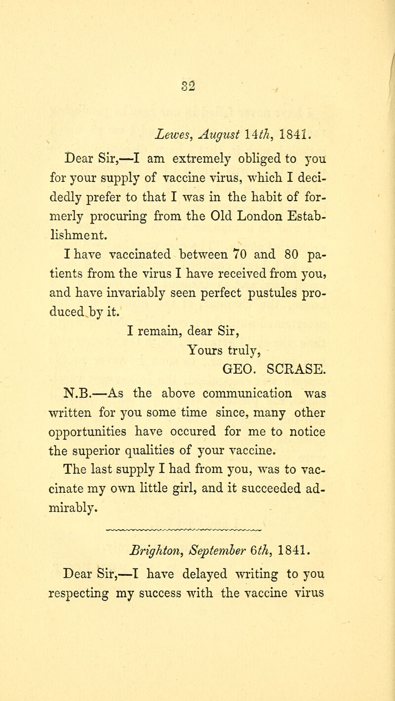 Lewes, August 14th, 1841. Dear Sir,—I am extremely obliged to you for your supply of vaccine virus, which I deci- dedly prefer to that I was in the habit of for- merly procuring from the Old London Estab- lishment. I have vaccinated between 70 and 80 pa- tients from the virus I have received from you, and have invariably seen perfect pustules pro- duced,by it. I remain, dear Sir, Yours truly, GEO. SCRASE. N.B.—As the above communication was written for you some time since, many other opportunities have occured for me to notice the superior qualities of your vaccine. The last supply I had from you, was to vac- cinate my own little girl, and it succeeded ad- mirably. Brighton, September 6th, 1841. Dear Sir,—I have delayed writing to you respecting my success with the vaccine virus