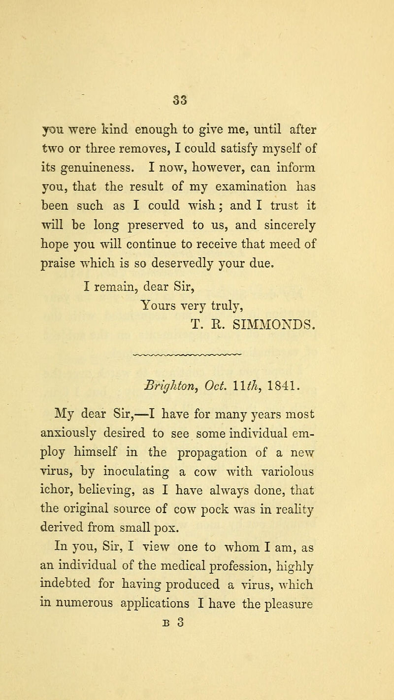 you were kind enough to give me, until after two or three removes, I could satisfy myself of its genuineness. I now, however, can inform you, that the result of my examination has been such as I could wish; and I trust it will be long preserved to us, and sincerely hope you will continue to receive that meed of praise which is so deservedly your due. I remain, dear Sir, Yours very truly, T. R. SIMMONDS. Brighton, Oct 11th, 1841. My dear Sir,—I have for many years most anxiously desired to see some individual em- ploy himself in the propagation of a new virus, by inoculating a cow with variolous ichor, believing, as I have always done, that the original source of cow pock was in reality derived from small pox. In you, Sir, I view one to whom I am, as an individual of the medical profession, highly indebted for having produced a virus, which in numerous applications I have the pleasure b 3